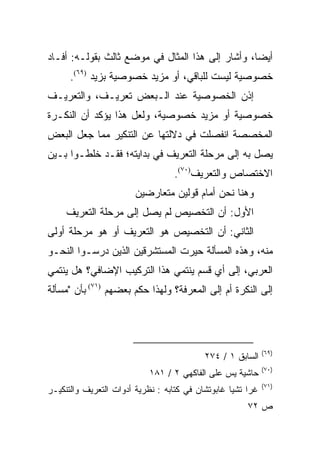 ‫ﺃﻴﻀﺎ، ﻭﺃﺸﺎﺭ ﺇﻟﻰ ﻫﺫﺍ ﺍﻟﻤﺜﺎل ﻓﻲ ﻤﻭﻀﻊ ﺜﺎﻟﺙ ﺒﻘﻭﻟـﻪ: ﺃﻓـﺎﺩ‬
                                                  ‫‪‬‬
      ‫ﺨﺼﻭﺼﻴﺔ ﻟﻴﺴﺕ ﻟﻠﺒﺎﻗﻲ، ﺃﻭ ﻤﺯﻴﺩ ﺨﺼﻭﺼﻴﺔ ﺒﺯﻴﺩ )٩٦(.‬
‫ﺇﺫﻥ ﺍﻟﺨﺼﻭﺼﻴﺔ ﻋﻨﺩ ﺍﻟـﺒﻌﺽ ﺘﻌﺭﻴـﻑ، ﻭﺍﻟﺘﻌﺭﻴـﻑ‬
‫ﺨﺼﻭﺼﻴﺔ ﺃﻭ ﻤﺯﻴﺩ ﺨﺼﻭﺼﻴﺔ، ﻭﻟﻌل ﻫﺫﺍ ﻴﺅﻜﺩ ﺃﻥ ﺍﻟﻨﻜـﺭﺓ‬
‫ﺍﻟﻤﺨﺼﺼﺔ ﺍﻨﻔﺼﻠﺕ ﻓﻲ ﺩﻻﻟﺘﻬﺎ ﻋﻥ ﺍﻟﺘﻨﻜﻴﺭ ﻤﻤﺎ ﺠﻌل ﺍﻟﺒﻌﺽ‬
‫ﻴﺼل ﺒﻪ ﺇﻟﻰ ﻤﺭﺤﻠﺔ ﺍﻟﺘﻌﺭﻴﻑ ﻓﻲ ﺒﺩﺍﻴﺘﻪ؛ ﻓﻘـﺩ ﺨﻠﻁـﻭﺍ ﺒـﻴﻥ‬
                                  ‫ﺍﻻﺨﺘﺼﺎﺹ ﻭﺍﻟﺘﻌﺭﻴﻑ)٠٧(.‬
                        ‫ﻭﻫﻨﺎ ﻨﺤﻥ ﺃﻤﺎﻡ ﻗﻭﻟﻴﻥ ﻤﺘﻌﺎﺭﻀﻴﻥ‬
     ‫ﺍﻷﻭل: ﺃﻥ ﺍﻟﺘﺨﺼﻴﺹ ﻟﻡ ﻴﺼل ﺇﻟﻰ ﻤﺭﺤﻠﺔ ﺍﻟﺘﻌﺭﻴﻑ‬
‫ﺍﻟﺜﺎﻨﻲ: ﺃﻥ ﺍﻟﺘﺨﺼﻴﺹ ﻫﻭ ﺍﻟﺘﻌﺭﻴﻑ ﺃﻭ ﻫﻭ ﻤﺭﺤﻠﺔ ﺃﻭﻟﻰ‬
‫ﻤﻨﻪ، ﻭﻫﺫﻩ ﺍﻟﻤﺴﺄﻟﺔ ﺤﻴﺭﺕ ﺍﻟﻤﺴﺘﺸﺭﻗﻴﻥ ﺍﻟﺫﻴﻥ ﺩﺭﺴـﻭﺍ ﺍﻟﻨﺤـﻭ‬
                                 ‫‪‬‬
‫ﺍﻟﻌﺭﺒﻲ، ﺇﻟﻰ ﺃﻱ ﻗﺴﻡ ﻴﻨﺘﻤﻲ ﻫﺫﺍ ﺍﻟﺘﺭﻜﻴﺏ ﺍﻹﻀﺎﻓﻲ؟ ﻫل ﻴﻨﺘﻤﻲ‬
‫ﺇﻟﻰ ﺍﻟﻨﻜﺭﺓ ﺃﻡ ﺇﻟﻰ ﺍﻟﻤﻌﺭﻓﺔ؟ ﻭﻟﻬﺫﺍ ﺤﻜﻡ ﺒﻌﻀﻬﻡ )١٧( ﺒﺄﻥ "ﻤﺴﺄﻟﺔ‬




                                                             ‫)٩٦(‬
                                           ‫ﺍﻟﺴﺎﺒﻕ ١ / ٤٧٢‬
                                                             ‫)٠٧(‬
                            ‫ﺤﺎﺸﻴﺔ ﻴﺱ ﻋﻠﻰ ﺍﻟﻔﺎﻜﻬﻲ ٢ / ١٨١‬
                                                             ‫)١٧(‬
‫ﻏﺭﺍ ﺘﺸﻴﺎ ﻏﺎﺒﻭﺘﺸﺎﻥ ﻓﻲ ﻜﺘﺎﺒﻪ : ﻨﻅﺭﻴﺔ ﺃﺩﻭﺍﺕ ﺍﻟﺘﻌﺭﻴﻑ ﻭﺍﻟﺘﻨﻜﻴـﺭ‬
                                                       ‫ﺹ ٢٧‬
 