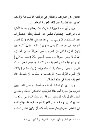 ‫ﺍﻟﺘﻌﺒﻴﺭ ﻋﻥ ﺍﻟﺘﻌﺭﻴﻑ ﻭﺍﻟﺘﻨﻜﻴﺭ ﻓﻲ ﺘﺭﻜﻴﺏ ﺍﻹﻀـﺎﻓﺔ ﺘﺅﻟـﻑ‬
             ‫ﺇﺤﺩﻯ ﺃﻋﻘﺩ ﻗﻀﺎﻴﺎ ﻋﻠﻡ ﺍﻟﻠﻐﺔ ﺍﻟﻌﺭﺒﻴﺔ ﺍﻟﻤﻌﺎﺼﺭ".‬
‫ﻭﻴﺒﺩﻭ ﺃﻥ ﻫﺫﻩ ﺍﻟﺤﻴﺭﺓ ﺍﺴﺘﻤﺭﺕ ﻋﻨﺩ ﺒﻌﻀﻬﻡ ﻋﻨﺩﻤﺎ ﺘﺄﻤﻠﻭﺍ‬
‫ﻫﺫﻩ ﺍﻟﺘﺭﺍﻜﻴﺏ ﺍﻹﻀﺎﻓﻴﺔ، ﻓﻅﻬﺭ ﻫﺫﺍ ﺍﻟﺨﻠﻁ ﻭﺫﻟﻙ ﺍﻻﻀﻁﺭﺍﺏ‬
‫ﻋﻨﺩ ﺍﻟﻤﺴﺘﺸﺭﻕ ﺍﻟﺭﻭﺴﻲ ﺏ. ﻡ ﻏﺭﺍﻨﺩﺓ ﻓﻲ ﻜﺘﺎﺒﻪ: ) ﺍﻟﻘﻭﺍﻋـﺩ‬
‫ﺍﻟﻌﺭﺒﻴﺔ ﻓﻲ ﻋﺭﺽ ﺘﺎﺭﻴﺨﻲ ﻤﻘﺎﺭﻥ ( ﻋﻨﺩﻤﺎ ﻴﻘﻭل)٢٧(:"ﺤـﻴﻥ‬
‫ﻴﻜﻭﻥ ﺍﻟﺠﺯﺀ ﺍﻟﺜﺎﻨﻲ ﻤﻥ ﺍﻟﺘﺭﻜﻴﺏ ﻏﻴﺭ ﻤﻌﺭﻓﺔ، ﻓـﺈﻥ ﺍﻟﺠـﺯﺀ‬
‫ﺍﻷﻭل ﻻ ﻴﻌﺘﺒﺭ ﻤﻌﺭﻓﺔ ﻤﻥ ﺤﻴﺙ ﺍﻟﻤﻌﻨﻰ ﻤﺜﻼ ) ﺒﻴﺕ ﻓـﻼﺡ (‬
             ‫ﹰ‬
‫ﺇﻻ ﺃﻥ ﺩﺭﺠﺔ ﻤﺎ ﻤﻥ ﺍﻟﺘﻌﺭﻴﻑ ﻤﻊ ﺫﻟﻙ ﺘﻭﺠﺩ ﻓﻴﻪ: ﻓﻤﻌﻨﻰ ﻫـﺫﺍ‬
‫ﺍﻟﺘﺭﻜﻴﺏ ﻟﻴﺱ ﺃﻱ ﺒﻴﺕ ﺒﺸﻜل ﻋﺎﻡ ﻭﺇﻨﻤﺎ ) ﺒﻴﺕ ﻓﻼﺡ ( ﻭﻟﺫﻟﻙ‬
‫ﻓﺈﻥ ﺍﻟﺠﺯﺀ ﺍﻷﻭل ﻤـﻥ ﺍﻟﺘﺭﻜﻴـﺏ ﻻ ﻴﻤﻜﻨـﻪ ﺃﻥ ﻴﺄﺨـﺫﻩ ﺃﺩﺍﺓ‬
                            ‫ﺍﻟﺘﻌﺭﻴﻑ ﺃﻴﻀﺎ ﻓﻲ ﻫﺫﻩ ﺍﻟﺤﺎﻟﺔ".‬
                                             ‫‪‬‬
‫ﻭﻴﺒﺩﻭ ﺃﻥ ﻏﺭﺍﻨﺩﺓ ﻗﺩ ﺃﺼﺎﺒﻪ ﻤﺎ ﺃﺼﺎﺏ ﺒﻌﺽ ﺍﻟﻨﺤـﻭﻴﻴﻥ‬
‫ﺍﻟﻌﺭﺏ ﻤﻥ ﺤﻴﺭﺓ ﺃﻤﺎﻡ ﻫﺫﺍ ﺍﻟﺘﺭﻜﻴﺏ ﺍﻹﻀﺎﻓﻲ، ﻓﺤﻜـﻡ ﻋﻠـﻰ‬
‫ﺍﻟﺠﺯﺀ ﺍﻷﻭل ﺒﺄﻨﻪ ﻻ ﻴﻌﺘﺒﺭ ﻤﻌﺭﻓﺔ ﻤﻥ ﺤﻴﺙ ﺍﻟﻤﻌﻨـﻰ، ﻭﻟﻜـﻥ‬
‫ﻋﺎﺩ ﻟﻴﺅﻜﺩ ﺃﻥ ﺩﺭﺠﺔ ﻤﺎ ﻤﻥ ﺍﻟﺘﻌﺭﻴﻑ ﺘﻭﺠﺩ ﻓﻴﻪ، ﻓﻘﺩ ﺃﻭﻗﻊ ﻨﻔﺴﻪ‬
‫ﻓﻲ ﺘﻨﺎﻗﺽ، ﻓﻤﺭﺓ ﻴﺤﻜﻡ ﻋﻠﻴﻪ ﺒﺄﻨﻪ ﻻﺒﺩ ﺃﻥ ﻴﻜﻭﻥ ﻨﻜـﺭﺓ، ﺜـﻡ‬

                                                         ‫)٢٧(‬
        ‫ﻨﻘﻼ ﻋﻥ ﻜﺘﺎﺏ: ﻨﻅﺭﻴﺔ ﺃﺩﻭﺍﺕ ﺍﻟﺘﻌﺭﻴﻑ ﻭﺍﻟﺘﻨﻜﻴﺭ ﺹ ٢٧‬
                                                   ‫ﹰ‬
 