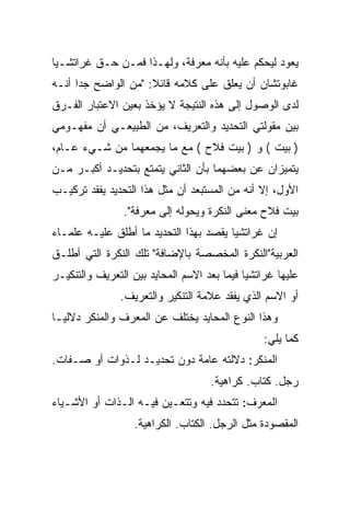 ‫ﻴﻌﻭﺩ ﻟﻴﺤﻜﻡ ﻋﻠﻴﻪ ﺒﺄﻨﻪ ﻤﻌﺭﻓﺔ، ﻭﻟﻬـﺫﺍ ﻓﻤـﻥ ﺤـﻕ ﻏﺭﺍﺘﺸـﻴﺎ‬
‫ﻏﺎﺒﻭﺘﺸﺎﻥ ﺃﻥ ﻴﻌﻠﻕ ﻋﻠﻰ ﻜﻼﻤﻪ ﻗﺎﺌﻼ: "ﻤﻥ ﺍﻟﻭﺍﻀﺢ ﺠﺩﺍ ﺃﻨـﻪ‬
      ‫‪‬‬
‫ﻟﺩﻯ ﺍﻟﻭﺼﻭل ﺇﻟﻰ ﻫﺫﻩ ﺍﻟﻨﺘﻴﺠﺔ ﻻ ﻴﺅﺨﺫ ﺒﻌﻴﻥ ﺍﻻﻋﺘﺒﺎﺭ ﺍﻟﻔـﺭﻕ‬
‫ﺒﻴﻥ ﻤﻘﻭﻟﺘﻲ ﺍﻟﺘﺤﺩﻴﺩ ﻭﺍﻟﺘﻌﺭﻴﻑ، ﻤﻥ ﺍﻟﻁﺒﻴﻌـﻲ ﺃﻥ ﻤﻔﻬـﻭﻤﻲ‬
‫) ﺒﻴﺕ ( ﻭ ) ﺒﻴﺕ ﻓﻼﺡ ( ﻤﻊ ﻤﺎ ﻴﺠﻤﻌﻬﻤﺎ ﻤﻥ ﺸـﻲﺀ ﻋـﺎﻡ،‬
‫ﻴﺘﻤﻴﺯﺍﻥ ﻋﻥ ﺒﻌﻀﻬﻤﺎ ﺒﺄﻥ ﺍﻟﺜﺎﻨﻲ ﻴﺘﻤﺘﻊ ﺒﺘﺤﺩﻴـﺩ ﺃﻜﺒـﺭ ﻤـﻥ‬
‫ﺍﻷﻭل، ﺇﻻ ﺃﻨﻪ ﻤﻥ ﺍﻟﻤﺴﺘﺒﻌﺩ ﺃﻥ ﻤﺜل ﻫﺫﺍ ﺍﻟﺘﺤﺩﻴﺩ ﻴﻔﻘﺩ ﺘﺭﻜﻴـﺏ‬
          ‫‪‬‬
                ‫ﺒﻴﺕ ﻓﻼﺡ ﻤﻌﻨﻰ ﺍﻟﻨﻜﺭﺓ ﻭﻴﺤﻭﻟﻪ ﺇﻟﻰ ﻤﻌﺭﻓﺔ".‬
‫ﺇﻥ ﻏﺭﺍﺘﺸﻴﺎ ﻴﻘﺼﺩ ﺒﻬﺫﺍ ﺍﻟﺘﺤﺩﻴﺩ ﻤﺎ ﺃﻁﻠﻕ ﻋﻠﻴـﻪ ﻋﻠﻤـﺎﺀ‬
‫ﺍﻟﻌﺭﺒﻴﺔ"ﺍﻟﻨﻜﺭﺓ ﺍﻟﻤﺨﺼﺼﺔ ﺒﺎﻹﻀﺎﻓﺔ" ﺘﻠﻙ ﺍﻟﻨﻜﺭﺓ ﺍﻟﺘﻲ ﺃﻁﻠـﻕ‬
‫ﻋﻠﻴﻬﺎ ﻏﺭﺍﺘﺸﻴﺎ ﻓﻴﻤﺎ ﺒﻌﺩ ﺍﻻﺴﻡ ﺍﻟﻤﺤﺎﻴﺩ ﺒﻴﻥ ﺍﻟﺘﻌﺭﻴﻑ ﻭﺍﻟﺘﻨﻜﻴـﺭ‬
               ‫ﺃﻭ ﺍﻻﺴﻡ ﺍﻟﺫﻱ ﻴﻔﻘﺩ ﻋﻼﻤﺔ ﺍﻟﺘﻨﻜﻴﺭ ﻭﺍﻟﺘﻌﺭﻴﻑ.‬
‫ﻭﻫﺫﺍ ﺍﻟﻨﻭﻉ ﺍﻟﻤﺤﺎﻴﺩ ﻴﺨﺘﻠﻑ ﻋﻥ ﺍﻟﻤﻌﺭﻑ ﻭﺍﻟﻤﻨﻜﺭ ﺩﻻﻟ ‪‬ـﺎ‬
  ‫ﻴ‬
                                                 ‫ﻜﻤﺎ ﻴﻠﻲ:‬
‫ﺍﻟﻤﻨﻜﺭ: ﺩﻻﻟﺘﻪ ﻋﺎﻤﺔ ﺩﻭﻥ ﺘﺤﺩﻴـﺩ ﻟـﺫﻭﺍﺕ ﺃﻭ ﺼـﻔﺎﺕ.‬
                                    ‫ﺭﺠل. ﻜﺘﺎﺏ. ﻜﺭﺍﻫﻴﺔ.‬
‫ﺍﻟﻤﻌﺭﻑ: ﺘﺘﺤﺩﺩ ﻓﻴﻪ ﻭﺘﺘﻌـﻴﻥ ﻓﻴـﻪ ﺍﻟـﺫﺍﺕ ﺃﻭ ﺍﻷﺸـﻴﺎﺀ‬
                   ‫ﺍﻟﻤﻘﺼﻭﺩﺓ ﻤﺜل ﺍﻟﺭﺠل. ﺍﻟﻜﺘﺎﺏ. ﺍﻟﻜﺭﺍﻫﻴﺔ.‬
 