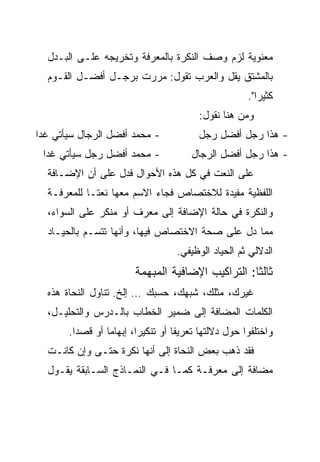 ‫ﻤﻌﻨﻭﻴﺔ ﻟﺯﻡ ﻭﺼﻑ ﺍﻟﻨﻜﺭﺓ ﺒﺎﻟﻤﻌﺭﻓﺔ ﻭﺘﺨﺭﻴﺠﻪ ﻋﻠـﻰ ﺍﻟﺒـﺩل‬
  ‫ﺒﺎﻟﻤﺸﺘﻕ ﻴﻘل ﻭﺍﻟﻌﺭﺏ ﺘﻘﻭل: ﻤﺭﺭﺕ ﺒﺭﺠـل ﺃﻓﻀـل ﺍﻟﻘـﻭﻡ‬
                                                     ‫ﻜﺜﻴﺭﺍ".‬
                                        ‫ﻭﻤﻥ ﻫﻨﺎ ﻨﻘﻭل:‬
‫- ﻤﺤﻤﺩ ﺃﻓﻀل ﺍﻟﺭﺠﺎل ﺴﻴﺄﺘﻲ ﻏﺩﺍ‬
 ‫‪‬‬                                      ‫- ﻫﺫﺍ ﺭﺠل ﺃﻓﻀل ﺭﺠل‬
 ‫- ﻤﺤﻤﺩ ﺃﻓﻀل ﺭﺠل ﺴﻴﺄﺘﻲ ﻏﺩﺍ‬
  ‫‪‬‬                                   ‫- ﻫﺫﺍ ﺭﺠل ﺃﻓﻀل ﺍﻟﺭﺠﺎل‬
  ‫ﻋﻠﻰ ﺍﻟﻨﻌﺕ ﻓﻲ ﻜل ﻫﺫﻩ ﺍﻷﺤﻭﺍل ﻓﺩل ﻋﻠﻰ ﺃﻥ ﺍﻹﻀـﺎﻓﺔ‬
  ‫ﺍﻟﻠﻔﻅﻴﺔ ﻤﻔﻴﺩﺓ ﻟﻼﺨﺘﺼﺎﺹ ﻓﺠﺎﺀ ﺍﻻﺴﻡ ﻤﻌﻬﺎ ﻨﻌ ﹰـﺎ ﻟﻠﻤﻌﺭﻓـﺔ‬
             ‫ﺘ‬
  ‫ﻭﺍﻟﻨﻜﺭﺓ ﻓﻲ ﺤﺎﻟﺔ ﺍﻹﻀﺎﻓﺔ ﺇﻟﻰ ﻤﻌﺭﻑ ﺃﻭ ﻤﻨﻜﺭ ﻋﻠﻰ ﺍﻟﺴﻭﺍﺀ،‬
                       ‫‪‬‬
  ‫ﻤﻤﺎ ﺩل ﻋﻠﻰ ﺼﺤﺔ ﺍﻻﺨﺘﺼﺎﺹ ﻓﻴﻬﺎ، ﻭﺃﻨﻬﺎ ﺘﺘﺴـﻡ ﺒﺎﻟﺤﻴـﺎﺩ‬
                                   ‫ﺍﻟﺩﻻﻟﻲ ﺜﻡ ﺍﻟﺤﻴﺎﺩ ﺍﻟﻭﻅﻴﻔﻲ.‬
                        ‫ﺜﺎﻟﺜﺎ: ﺍﻟﺘﺭﺍﻜﻴﺏ ﺍﻹﻀﺎﻓﻴﺔ ﺍﻟﻤﺒﻬﻤﺔ‬
                                                   ‫ﹰ‬
  ‫ﻏﻴﺭﻙ، ﻤﺜﻠﻙ، ﺸﺒﻬﻙ، ﺤﺴﺒﻙ … ﺇﻟﺦ. ﺘﻨﺎﻭل ﺍﻟﻨﺤﺎﺓ ﻫﺫﻩ‬
  ‫ﺍﻟﻜﻠﻤﺎﺕ ﺍﻟﻤﻀﺎﻓﺔ ﺇﻟﻰ ﻀﻤﻴﺭ ﺍﻟﺨﻁﺎﺏ ﺒﺎﻟـﺩﺭﺱ ﻭﺍﻟﺘﺤﻠﻴـل،‬
       ‫ﻭﺍﺨﺘﻠﻔﻭﺍ ﺤﻭل ﺩﻻﻟﺘﻬﺎ ﺘﻌﺭﻴﻔﺎ ﺃﻭ ﺘﻨﻜﻴﺭﺍ، ﺇﺒﻬﺎﻤﺎ ﺃﻭ ﻗﺼﺩﺍ.‬
         ‫‪‬‬       ‫‪‬‬       ‫‪‬‬         ‫ﹰ‬
  ‫ﻓﻘﺩ ﺫﻫﺏ ﺒﻌﺽ ﺍﻟﻨﺤﺎﺓ ﺇﻟﻰ ﺃﻨﻬﺎ ﻨﻜﺭﺓ ﺤﺘـﻰ ﻭﺇﻥ ﻜﺎﻨـﺕ‬
  ‫ﻤﻀﺎﻓﺔ ﺇﻟﻰ ﻤﻌﺭﻓـﺔ ﻜﻤـﺎ ﻓـﻲ ﺍﻟﻨﻤـﺎﺫﺝ ﺍﻟﺴـﺎﺒﻘﺔ ﻴﻘـﻭل‬
 