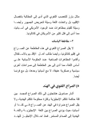 ‫ﻤﺜﺎل ﺒﺎﺭﺯ ﻟﻠﺘﻌﺼﺏ ﺍﻟﻠﻐﻭﻱ ﺍﻟﺫﻱ ﺃﺩﻯ ﺇﻟﻰ ﺍﻟﻤﻁﺎﻟﺒﺔ ﺒﺎﻨﻔﺼﺎل‬
‫ﺍﻹﻗﻠﻴﻡ، ﺒل ﻭﺍﺘﺨﺫﺕ ﺍﻟﻠﻐﺔ ﻭﺴﻴﻠﺔ ﻟﺘﺤﺭﻴﺽ ﺍﻟﺠﻤﻬﻭﺭ ﻭﺃﻴﻀـﺎ‬
‫ﹰ‬
‫ﻭﺴﻴﻠﺔ ﻟﻠﻘﻴﺎﻡ ﺒﻤﻅﺎﻫﺭﺍﺕ ﻀﺩ ﺍﻟﻭﺠﻭﺩ ﺍﻷﻤﺭﻴﻜﻲ ﻓﻲ ﺃﺴـﺒﺎﻨﻴﺎ،‬
          ‫ﻤﻤﺎ ﺃﺩﻯ ﺇﻟﻰ ﻗﺘل ﻜﺜﻴﺭ ﻤﻥ ﺍﻷﻤﺭﻴﻜﺎﻥ ﻓﻲ ﻜﺎﺘﺎﻟﻭﻨﻴﺎ.‬

                                       ‫א‬         ‫٢−‬

‫ﻻ ﻴﻘل ﺍﻟﺼﺭﺍﻉ ﺍﻟﻠﻐﻭﻱ ﻓﻲ ﻫﺫﻩ ﺍﻟﻤﻘﺎﻁﻌﺔ ﻋﻥ ﺍﻟﺼـﺭﺍﻉ‬
‫ﻓﻲ ﺇﻗﻠﻴﻡ ﻜﺎﺘﺎﻟﻭﻨﻴﺎ، ﻭﺃﻴﻀﺎ ﻁﺎﻟﺏ ﺃﻫـل ﺍﻹﻗﻠـﻴﻡ ﺒﺎﻻﺴـﺘﻘﻼل‬
                            ‫ﹰ‬
‫ﻭﺃﻗﺎﻤﻭﺍ ﺍﻟﻤﻅﺎﻫﺭﺍﺕ ﺍﻟﺼﺎﺨﺒﺔ ﻀﺩ ﺍﻟﺤﻜﻭﻤﺔ ﺍﻷﺴﺒﺎﻨﻴﺔ ﻋﻠـﻰ‬
‫ﺃﺴﺎﺱ ﺍﻟﻠﻐﺔ، ﻤﻤﺎ ﺃﺩﻯ ﺇﻟﻰ ﺠﺭ ﺍﻟﻤﻘﺎﻁﻌﺔ ﺇﻟﻰ ﺼﺭﺍﻋﺎﺕ ﺃﺨﺭﻯ‬
‫ﺴﻴﺎﺴﻴﺔ ﻭﻋﺴﻜﺭﻴﺔ ﻋﻨﻴﻔﺔ، ﻻ ﻤﻊ ﺃﺴﺒﺎﻨﻴﺎ ﻭﺤﺩﻫﺎ، ﺒل ﻤﻊ ﻓﺭﻨﺴﺎ‬
                                                  ‫ﺃﻴﻀﺎ.‬
                                                   ‫ﹰ‬

                             ‫א‬             ‫א א‬        ‫٥( א‬
‫ﺃﺸﺎﺭ ﺼﺎﻤﻭﻴل ﻫﻨﺘﻨﺠﺘﻭﻥ ﺇﻟﻰ ﺫﻟﻙ ﺍﻟﺼﺭﺍﻉ ﺍﻟﻤﺠﺴﺩ ﺒﻴﻥ‬
‫ﻗﻠﺔ ﺤﺎﻜﻤﺔ ﺘﺘﻜﻠﻡ ﺍﻹﻨﺠﻠﻴﺯﻴﺔ ﻭﻜﺜﺭﺓ ﻤﺤﻜﻭﻤﺔ ﺘﺘﻜﻠﻡ ﺍﻟﻬﻨﺩﻴﺔ، ﻭﻻ‬
‫ﻴﻘل ﺍﻟﺼﺭﺍﻉ ﻀﺭﺍﻭﺓ ﻓﻲ ﺍﻟﻬﻨﺩ ﻋﻥ ﺍﻟﺼـﺭﺍﻉ ﻓـﻲ ﻜﻨـﺩﺍ ﺃﻭ‬
‫ﺃﺴﺒﺎﻨﻴﺎ، ﺤﻴﺙ ﻴﺅﺩﻱ ﺍﻟﺼﺭﺍﻉ ﺒﻴﻥ ﺍﻟﻠﻐﺔ ﺍﻹﻨﺠﻠﻴﺯﻴـﺔ ﻭﺍﻟﻠﻐـﺔ‬
‫ﺍﻟﻬﻨﺩﻴﺔ ﺇﻟﻰ ﺍﻟﺼﺩﺍﻡ ﺍﻟﻤﺴﺘﻤﺭ. ﻓﻤﻨﺫ ﺍﺤـﺘﻼل ﺍﻹﻨﺠﻠﻴـﺯ ﻟﻠﻬﻨـﺩ‬
 