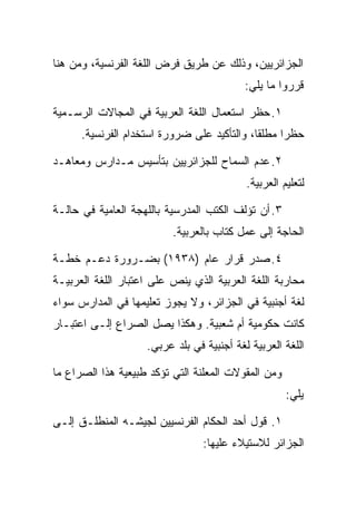 ‫ﺍﻟﺠﺯﺍﺌﺭﻴﻴﻥ، ﻭﺫﻟﻙ ﻋﻥ ﻁﺭﻴﻕ ﻓﺭﺽ ﺍﻟﻠﻐﺔ ﺍﻟﻔﺭﻨﺴﻴﺔ، ﻭﻤﻥ ﻫﻨﺎ‬
                                           ‫ﻗﺭﺭﻭﺍ ﻤﺎ ﻴﻠﻲ:‬

‫١. ﺤﻅﺭ ﺍﺴﺘﻌﻤﺎل ﺍﻟﻠﻐﺔ ﺍﻟﻌﺭﺒﻴﺔ ﻓﻲ ﺍﻟﻤﺠﺎﻻﺕ ﺍﻟﺭﺴـﻤﻴﺔ‬
      ‫ﺤﻅﺭﺍ ﻤﻁﻠﻘﺎ، ﻭﺍﻟﺘﺄﻜﻴﺩ ﻋﻠﻰ ﻀﺭﻭﺭﺓ ﺍﺴﺘﺨﺩﺍﻡ ﺍﻟﻔﺭﻨﺴﻴﺔ.‬
                                            ‫ﹰ‬     ‫ﹰ‬

‫٢. ﻋﺩﻡ ﺍﻟﺴﻤﺎﺡ ﻟﻠﺠﺯﺍﺌﺭﻴﻴﻥ ﺒﺘﺄﺴﻴﺱ ﻤـﺩﺍﺭﺱ ﻭﻤﻌﺎﻫـﺩ‬
                                           ‫ﻟﺘﻌﻠﻴﻡ ﺍﻟﻌﺭﺒﻴﺔ.‬

‫٣. ﺃﻥ ﺘﺅﻟﻑ ﺍﻟﻜﺘﺏ ﺍﻟﻤﺩﺭﺴﻴﺔ ﺒﺎﻟﻠﻬﺠﺔ ﺍﻟﻌﺎﻤﻴﺔ ﻓﻲ ﺤﺎﻟـﺔ‬
                          ‫ﺍﻟﺤﺎﺠﺔ ﺇﻟﻰ ﻋﻤل ﻜﺘﺎﺏ ﺒﺎﻟﻌﺭﺒﻴﺔ.‬

‫٤. ﺼﺩﺭ ﻗﺭﺍﺭ ﻋﺎﻡ )٨٣٩١( ﺒﻀـﺭﻭﺭﺓ ﺩﻋـﻡ ﺨﻁـﺔ‬
‫ﻤﺤﺎﺭﺒﺔ ﺍﻟﻠﻐﺔ ﺍﻟﻌﺭﺒﻴﺔ ﺍﻟﺫﻱ ﻴﻨﺹ ﻋﻠﻰ ﺍﻋﺘﺒﺎﺭ ﺍﻟﻠﻐﺔ ﺍﻟﻌﺭﺒﻴـﺔ‬
‫ﻟﻐﺔ ﺃﺠﻨﺒﻴﺔ ﻓﻲ ﺍﻟﺠﺯﺍﺌﺭ، ﻭﻻ ﻴﺠﻭﺯ ﺘﻌﻠﻴﻤﻬﺎ ﻓﻲ ﺍﻟﻤﺩﺍﺭﺱ ﺴﻭﺍﺀ‬
‫ﻜﺎﻨﺕ ﺤﻜﻭﻤﻴﺔ ﺃﻡ ﺸﻌﺒﻴﺔ. ﻭﻫﻜﺫﺍ ﻴﺼل ﺍﻟﺼﺭﺍﻉ ﺇﻟـﻰ ﺍﻋﺘﺒـﺎﺭ‬
                    ‫ﺍﻟﻠﻐﺔ ﺍﻟﻌﺭﺒﻴﺔ ﻟﻐﺔ ﺃﺠﻨﺒﻴﺔ ﻓﻲ ﺒﻠﺩ ﻋﺭﺒﻲ.‬

‫ﻭﻤﻥ ﺍﻟﻤﻘﻭﻻﺕ ﺍﻟﻤﻌﻠﻨﺔ ﺍﻟﺘﻲ ﺘﺅﻜﺩ ﻁﺒﻴﻌﻴﺔ ﻫﺫﺍ ﺍﻟﺼﺭﺍﻉ ﻤﺎ‬
                                                     ‫ﻴﻠﻲ:‬

‫١. ﻗﻭل ﺃﺤﺩ ﺍﻟﺤﻜﺎﻡ ﺍﻟﻔﺭﻨﺴﻴﻴﻥ ﻟﺠﻴﺸـﻪ ﺍﻟﻤﻨﻁﻠـﻕ ﺇﻟـﻰ‬
                                 ‫ﺍﻟﺠﺯﺍﺌﺭ ﻟﻼﺴﺘﻴﻼﺀ ﻋﻠﻴﻬﺎ:‬
 