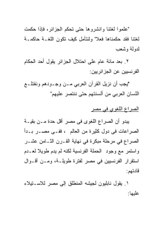 ‫"ﻋﻠﻤﻭﺍ ﻟﻐﺘﻨﺎ ﻭﺍﻨﺸﺭﻭﻫﺎ ﺤﺘﻰ ﺘﺤﻜﻡ ﺍﻟﺠﺯﺍﺌﺭ، ﻓﺈﺫﺍ ﺤﻜﻤﺕ‬
‫ﻟﻐﺘﻨﺎ ﻓﻘﺩ ﺤﻜﻤﻨﺎﻫﺎ ﻓﻌﻼ" ﻭﻟﻨﺘﺄﻤل ﻜﻴﻑ ﺘﻜﻭﻥ ﺍﻟﻠﻐـﺔ ﺤﺎﻜﻤـﺔ‬
                                ‫ﹰ‬
                                          ‫ﻟﺩﻭﻟﺔ ﻭﺸﻌﺏ‬

‫٢. ﺒﻌﺩ ﻤﺎﺌﺔ ﻋﺎﻡ ﻋﻠﻰ ﺍﺤﺘﻼل ﺍﻟﺠﺯﺍﺌﺭ ﻴﻘﻭل ﺃﺤﺩ ﺍﻟﺤﻜﺎﻡ‬
                              ‫ﺍﻟﻔﺭﻨﺴﻴﻴﻥ ﻋﻥ ﺍﻟﺠﺯﺍﺌﺭﻴﻴﻥ:‬

‫"ﻴﺠﺏ ﺃﻥ ﻨﺯﻴل ﺍﻟﻘﺭﺁﻥ ﺍﻟﻌﺭﺒﻲ ﻤـﻥ ﻭﺠـﻭﺩﻫﻡ ﻭﻨﻘﺘﻠـﻊ‬
            ‫ﺍﻟﻠﺴﺎﻥ ﺍﻟﻌﺭﺒﻲ ﻤﻥ ﺃﻟﺴﻨﺘﻬﻡ ﺤﺘﻰ ﻨﻨﺘﺼﺭ ﻋﻠﻴﻬﻡ"‬

                               ‫ﺍﻟﺼﺭﺍﻉ ﺍﻟﻠﻐﻭﻱ ﻓﻲ ﻤﺼﺭ‬

‫ﻴﺒﺩﻭ ﺃﻥ ﺍﻟﺼﺭﺍﻉ ﺍﻟﻠﻐﻭﻯ ﻓﻰ ﻤﺼﺭ ﺃﻗل ﺤﺩﺓ ﻤـﻥ ﺒﻘﻴـﺔ‬
‫ﺍﻟﺼﺭﺍﻋﺎﺕ ﻓﻰ ﺩﻭل ﻜﺜﻴﺭﺓ ﻤﻥ ﺍﻟﻌﺎﻟﻡ ، ﻓﻔـﻰ ﻤﺼـﺭ ﺒـﺩﺃ‬
‫ﺍﻟﺼﺭﺍﻉ ﻓﻲ ﻤﺭﺤﻠﺔ ﻤﺒﻜﺭﺓ ﻓﻲ ﻨﻬﺎﻴﺔ ﺍﻟﻘـﺭﻥ ﺍﻟﺜـﺎﻤﻥ ﻋﺸـﺭ‬
‫ﻭﺍﺴﺘﻤﺭ ﻤﻊ ﻭﺠﻭﺩ ﺍﻟﺤﻤﻠﺔ ﺍﻟﻔﺭﻨﺴﻴﺔ ﻟﻜﻨﻪ ﻟﻡ ﻴﺩﻡ ﻁﻭﻴﻼ ﻟﻌـﺩﻡ‬
      ‫ﹰ‬
‫ﺍﺴﺘﻘﺭﺍﺭ ﺍﻟﻔﺭﻨﺴﻴﻴﻥ ﻓﻲ ﻤﺼﺭ ﻟﻔﺘﺭﺓ ﻁﻭﻴﻠـﺔ، ﻭﻤـﻥ ﺃﻗـﻭﺍل‬
                                               ‫ﻗﺎﺩﺘﻬﻡ:‬

‫١. ﻴﻘﻭل ﻨﺎﺒﻠﻴﻭﻥ ﻟﺠﻴﺸﻪ ﺍﻟﻤﻨﻁﻠﻕ ﺇﻟﻰ ﻤﺼﺭ ﻟﻼﺴـﺘﻴﻼﺀ‬
                                                ‫ﻋﻠﻴﻬﺎ:‬
 