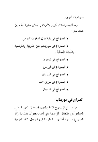 ‫ﺼﺭﺍﻋﺎﺕ ﺃﺨﺭﻯ‬

‫ﻭﻫﻨﺎﻙ ﺼﺭﺍﻋﺎﺕ ﺃﺨﺭﻯ ﻜﺜﻴﺭﺓ ﻓﻲ ﺃﻤﺎﻜﻥ ﻤﺘﻔﺭﻗـﺔ ﻤـﻥ‬
                                              ‫ﺍﻟﻌﺎﻟﻡ ﻤﺜل:‬

      ‫• ﺍﻟﺼﺭﺍﻉ ﻓﻲ ﺒﻘﻴﺔ ﺩﻭل ﺍﻟﻤﻐﺭﺏ ﺍﻟﻌﺭﺒﻲ‬

‫• ﺍﻟﺼﺭﺍﻉ ﻓﻲ ﻤﻭﺭﻴﺘﺎﻨﻴﺎ ﺒﻴﻥ ﺍﻟﻌﺭﺒﻴﺔ ﻭﺍﻟﻔﺭﻨﺴﻴﺔ‬
                                ‫ﻭﺍﻟﻠﻐﺎﺕ ﺍﻟﻤﺤﻠﻴﺔ.‬

                      ‫• ﺍﻟﺼﺭﺍﻉ ﻓﻲ ﻨﻴﺠﻴﺭﻴﺎ‬

                      ‫• ﺍﻟﺼﺭﺍﻉ ﻓﻲ ﻗﺒﺭﺹ‬

                     ‫• ﺍﻟﺼﺭﺍﻉ ﻓﻲ ﺍﻟﺴﻭﺩﺍﻥ‬

                   ‫• ﺍﻟﺼﺭﺍﻉ ﻓﻲ ﺴﺭﻱ ﻻﻨﻜﺎ‬

                      ‫• ﺍﻟﺼﺭﺍﻉ ﻓﻲ ﺍﻟﺴﻨﻐﺎل‬

                                                   ‫א‬   ‫א‬
‫ﻫﻭ ﺼﺭﺍﻉ ﻗﻭﻴﻴﻤﺯﺝ ﺍﻟﻠﻐﺔ ﺒﺎﻟﺩﻴﻥ، ﻓﻤﺘﺤﺩﺜﻭ ﺍﻟﻌﺭﺒﻴﺔ ﻫـﻡ‬
‫ﺍﻟﻤﺴﻠﻤﻭﻥ، ﻭﻤﺘﺤﺩﺜﻭ ﺍﻟﻔﺭﻨﺴﻴﺔ ﻫﻡ ﺍﻟﻤﺴـﻴﺤﻴﻭﻥ. ﺤﻴﻨﻤـﺎ ﺯﺍﺩ‬
‫ﺍﻟﺼﺭﺍﻉ ﻀﺭﺍﻭﺓ ﺃﺼﺩﺭﺕ ﺍﻟﺤﻜﻭﻤﺔ ﻗﺭﺍﺭﺍ ﺒﺠﻌل ﺍﻟﻠﻐﺔ ﺍﻟﻌﺭﺒﻴﺔ‬
                   ‫ﹰ‬
 