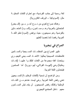 ‫ﻟﻐﺔ ﺭﺴﻤﻴﺔ ﺇﻟﻰ ﺠﺎﻨﺏ ﺍﻟﻔﺭﻨﺴﻴﺔ، ﻤﻊ ﺍﺤﺘﺭﺍﻡ ﺍﻟﻠﻐﺎﺕ ﺍﻟﻤﺤﻠﻴـﺔ‬
                  ‫ﻤﺜل: )ﺍﻟﺴﻭﻨﻭﻜﻴﺔ – ﺍﻟﻭﻭﻟﻑ ﺍﻟﺘﻜﺭﻭﺭﻴﺔ(.‬

‫ﻭﻫﻨﺎﻙ ﺼﺭﺍﻉ ﻟﻐﻭﻱ ﻤﻥ ﻨـﻭﻉ ﺁﺨـﺭ ﺒـﻴﻥ )ﺍﻟﺒـﻴﺽ(‬
‫ﺍﻟﻤﺘﺤﺩﺜﻴﻥ ﺒﺎﻟﻌﺭﺒﻴﺔ ﻭﻫـﻡ ﻤﺴـﻠﻤﻭﻥ، ﻭ)ﺍﻟﺴـﻭﺩ( ﺍﻟﻤﺘﺤـﺩﺜﻴﻥ‬
‫ﺒﺎﻟﻔﺭﻨﺴﻴﺔ ﻭﻫﻡ ﻤﺴﻴﺤﻴﻭﻥ، ﺤﻴﺙ ﻴﺭﻓﺽ )ﺍﻟﺴﻭﺩ( ﺘﻌﻠﻡ ﺍﻟﻠﻐـﺔ‬
                         ‫ﺍﻟﻌﺭﺒﻴﺔ ﺭﻓﻀﺎ ﺘﺎﻤﺎ.ﺘﻌﺼﺒﺎ ﻟﻠﻐﺘﻬﻡ‬
                                      ‫ﹰ ﹰ‬

                                                 ‫א‬    ‫א‬
‫ﻅﻬﺭ ﺍﻟﺼﺭﺍﻉ ﺒﻴﻥ ﺍﻟﻤﻨﻅﻤـﺎﺕ ﺍﻟﻤﺴـﻴﺤﻴﺔ ﻭﺍﻟﻤﺴـﻠﻤﻴﻥ‬
‫ﻓﺎﻟﻤﻨﻅﻤﺎﺕ ﺍﻟﻤﺴﻴﺤﻴﺔ ﻴﻤﺜﻠﻬﺎ: ﺍﻻﺘﺤـﺎﺩ ﺍﻟﻤﺴـﻴﺤﻲ ﺍﻟﻨﻴﺠﻴـﺭﻱ‬
‫ﻭﻴﺘﺤﺩﺙ ﺃﻫﻠﻪ ﻤﺠﻤﻭﻋﺔ ﻤﻥ ﺍﻟﻠﻐﺎﺕ ﺃﻁﻠﻘـﻭﺍ ﻋﻠﻴﻬـﺎ )ﻟﻐـﺎﺕ‬
‫ﻭﻁﻨﻴﺔ( ﻭﻫﻲ )ﺍﻟﻬﻭﺴﺎ، ﺍﻟﻔﻭﻻﻨﻲ، ﺃﻴﺒﻭ، ﻴﻭﺭﻴﺎ( ﺃﻤﺎ ﺍﻟﻤﺴﻠﻤﻭﻥ‬
                                 ‫ﻓﻴﺘﺤﺩﺜﻭﻥ ﺍﻟﻠﻐﺔ ﺍﻟﻌﺭﺒﻴﺔ.‬

‫ﻭﻤﻥ ﺍﻟﻭﺍﻀﺢ ﺃﻥ ﺘﺴﻤﻴﺔ )ﺍﻟﻠﻐﺎﺕ ﺍﻟﻭﻁﻨﻴـﺔ( ﻟﻠﻤﺴـﻴﺤﻴﻴﻥ‬
‫ﺘﻌﻨﻲ ﺭﻓﺽ ﺍﻟﻠﻐﺔ ﺍﻟﻌﺭﺒﻴﺔ. ﻭﻫﻲ ﻟﻴﺴﺕ ﻋﻨﺩﻫﻡ ﻤـﻥ ﺍﻟﻠﻐـﺎﺕ‬
‫ﺍﻟﻭﻁﻨﻴﺔ ﻭﻜﺫﻟﻙ ﺭﻓﺽ ﺍﻟﻤﺴﻴﺤﻴﻭﻥ ﺃﻥ ﻴﺘﻌـﺎﻴﺵ ﺍﻟﻤﺴـﻠﻤﻭﻥ‬
                         ‫ﻤﻌﻬﻡ ﺩﺍﺨل ﺍﻟﻤﺠﺘﻤﻊ ﺍﻟﻨﻴﺠﻴﺭﻱ.‬
 