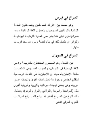 ‫א‬      ‫א‬
‫ﻭﻫﻭ ﻤﺠﺴﺩ ﺒﻴﻥ ﺍﻷﺘﺭﺍﻙ ﺍﻟﻤﺴـﻠﻤﻴﻥ ﻭﻴﺘﺤـﺩﺜﻭﻥ ﺍﻟﻠﻐـﺔ‬
‫ﺍﻟﺘﺭﻜﻴﺔ ﻭﺍﻟﻴﻭﻨﺎﻨﻴﻴﻥ ﺍﻟﻤﺴﻴﺤﻴﻴﻥ ﻭﻴﺘﺤﺩﺜﻭﻥ ﺍﻟﻠﻐﺔ ﺍﻟﻴﻭﻨﺎﻨﻴﺔ ، ﻭﻫﻭ‬
‫ﺼﺭﺍﻉ ﻟﻐﻭﻱ ﺩﻴﻨﻲ ﻜﻤﺎ ﻴﺒﺩﻭ ﻋﻠﻰ ﺍﻟﺤﺩﻭﺩ ﺍﻟﺘﺭﻜﻴـﺔ ﺍﻟﻴﻭﻨﺎﻨﻴـﺔ‬
‫ﻭﻟﻠﺯﺍﺌﺭ ﺃﻥ ﻴﻠﺤﻅ ﺫﻟﻙ ﻓﻲ ﺒﻨﺎﺀ ﻜﻨﻴﺴﺔ ﻭﺒﻨﺎﺀ ﻤﺴـﺠﺩ ﻗﺭﻴـﺏ‬
                                                         ‫ﻤﻨﻬﺎ.‬

                                     ‫א‬      ‫א‬        ‫א‬      ‫א‬
‫ﺒﻴﻥ ﺍﻟﺸﻤﺎل ﻭﻫﻡ ﺍﻟﻤﺴﻠﻤﻭﻥ ﺍﻟﻤﺘﺤﺩﺜﻭﻥ ﺒﺎﻟﻌﺭﺒﻴـﺔ ﻭﻫـﻲ‬
‫ﺍﻟﻠﻐﺔ ﺍﻟﺭﺴﻤﻴﺔ ﻓﻲ ﺍﻟﺴﻭﺩﺍﻥ، ﻭﺍﻟﺠﻨﻭﺏ ﺍﻟﻤﺴـﻴﺤﻲ ﺍﻟﻤﺘﺤـﺩﺙ‬
‫ﺒﺎﻟﻠﻐﺔ ﺍﻹﻨﺠﻠﻴﺯﻴﺔ، ﺤﻴﺙ ﺇﻥ ﺍﻹﻨﺠﻠﻴﺯﻴﺔ ﻫﻲ ﺍﻟﻠﻐـﺔ ﺍﻟﺭﺴـﻤﻴﺔ‬
‫ﻟﻺﻗﻠﻴﻡ ﺍﻟﺠﻨﻭﺒﻲ ﻭﺒﺠﻭﺍﺭﻫﺎ ﺘﻌﻴﺵ ﻟﻐﺎﺕ ﺃﺨﺭﻯ ﻭﻟﻬﺠﺎﺕ ﻏﻴـﺭ‬
‫ﻋﺭﺒﻴﺔ، ﻭﻫﻲ ﺒﻌﺽ ﻟﻬﺠﺎﺕ ﺴﻭﺩﺍﻨﻴﺔ ﻭﺃﺜﻴﻭﺒﻴﺔ ﻭﺃﻓﺭﻴﻘﻴﺔ ﺃﺨﺭﻯ‬
‫ﻤﺜل )ﺍﻟﺴﻭﺍﺤﻠﻴﺔ ﻭﺍﻟﻬﻭﺴﺎ ﻭﺍﻟﻔﻭﻻﻨﻲ ﻭﺍﻟﺒﺭﻕ ﻭﺍﻟﺒﺭﻨﻭ(، ﻭﻴﻤﺜـل‬
‫ﺫﻟﻙ ﺍﻟﻨﻭﻉ ﻤﻥ ﺍﻟﺼﺭﺍﻉ ﺃﺨﻁﺭ ﻨﻤـﻭﺫﺝ ﻟﻠﺼـﺭﺍﻉ ﺍﻟﻤﺭﻜـﺏ‬
                                      ‫ﺍﻟﻠﻐﻭﻱ ﺍﻟﻌﺭﻗﻲ ﺍﻟﺩﻴﻨﻲ.‬
 