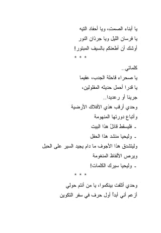 ‫ﻴﺎ ﺃﺒﻨﺎﺀ ﺍﻟﺼﻤ ِ، ﻭﻴﺎ ﺃﺤﻔﺎﺩ ﺍﻟﺘﻴﻪ‬
                       ‫‪‬‬          ‫ﺕ‬      ‫‪‬‬
                 ‫ﻴﺎ ﻓﺭﺴﺎﻥ ﺍﻟﻠﻴل ﻭﻴﺎ ﺠﺭﺫﺍﻥ ﺍﻟﻨﻭﺭ‬
                       ‫‪‬‬               ‫‪‬‬
               ‫ﺃﻭﺸﻙ ﺃﻥ ﺃﻁﻌﻨﻜﻡ ﺒﺎﻟﺴﻴﻑ ﺍﻟﻤﺒﺘﻭﺭ!‬
               ‫***‬
                                        ‫ﻜﻠﻤﺎﺘﻲ..‬
                 ‫ﻴﺎ ﺼﺤﺭﺍﺀ ﻗﺎﺤﻠﺔ ﺍﻟﺠﺩﺏ، ﻋﻘﻴﻤﺎ‬
                                    ‫‪‬‬
                  ‫ﻴﺎ ﻗﺩ ‪‬ﺍ ﺃﺤﻤل ﺤﺩﻴﺜﻪ ﺍﻟﻤﻔﻠﻭﻟﻴﻥ،‬
                                         ‫ﺭ‬
                              ‫ﺠﺭﻴﺌﺎ ﺃﻭ ﺭﻋﺩﻴﺩﺍ..‬
             ‫ﻭﺤﺩﻱ ﺃﺭﻗﺏ ﻫﺫﻱ ﺍﻷﻓﻼﻙ ﺍﻷﺭﻀﻴﺔ‬
                         ‫ﻭﺃﺘﺒﺎﻉ ﺩﻭﺭﺘﻬﺎ ﺍﻟﻤﻨﻬﻭﻤﺔ‬
                       ‫ـ ﻓﻠﻴﺴﻘﻁ ﻗﺎﺌل ﻫﺫﺍ ﺍﻟﺒﻴﺕ‬
                                 ‫ُ‬
                       ‫ـ ﻭﻟﻴﺤﻴﺎ ﻤﻨﺸﺩ ﻫﺫﺍ ﺍﻟﺤﻔل‬
                                 ‫‪‬‬
‫ﻭﻟﻴﺘﺸﺩﻕ ﻫﺫﺍ ﺍﻷﺠﻭﻑ ﻤﺎ ﺩﺍﻡ ﻴﺠﻴﺩ ﺍﻟﺴﻴﺭ ﻋﻠﻰ ﺍﻟﺤﺒل‬
                        ‫ﻭﻴﺭﺹ ﺍﻷﻟﻔﺎﻅ ﺍﻟﻤﻨﻐﻭﻤﺔ‬
                                        ‫‪‬‬
                       ‫ـ ﻭﻟﻴﺤﻴﺎ ﺴﻴﺭﻙ ﺍﻟﻜﻠﻤﺎﺕ!‬
               ‫***‬
           ‫ﻭﺤﺩﻱ ﺃﺘﻠﻔﺕ ﺒﻴﻨﻜﻤﻭﺍ، ﻴﺎ ﻤﻥ ﺃﻨﺘﻡ ﺤﻭﻟﻲ‬
                     ‫‪‬‬
        ‫ﺃﺯﻋﻡ ﺃﻨﻲ ﺃﺒﺩﺃ ﺃﻭل ﺤﺭﻑ ﻓﻲ ﺴﻔﺭ ﺍﻟﺘﻜﻭﻴﻥ‬
                               ‫ُ‬        ‫‪‬‬
 