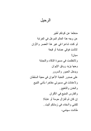 ‫ﺍﻟﺭﺤﻴل‬

                    ‫‪‬ﻨﺨﻠ ‪‬ﺎ ﻋﻥ ﻜﻭﻨﻜﻡ ﺃﻁﻴﺭ‬
                                   ‫ﻤ ﻌ‬
      ‫ﻋﻥ ﻭﺠﻪ ﻫﺫﺍ ﺍﻟﻌﺎﻟﻡ ﺍﻟﻤﻭﻏل ﻓﻲ ﺍﻟﻐﺭﺍﺒﺔ‬
 ‫ﻟﻭ ﻜﻨﺕ ﺸﺎﻋ ‪‬ﺍ ﻓﻲ ﻏﻴﺭ ﻫﺫﺍ ﺍﻟﻌﺼﺭ ﻭﺍﻷﻭﺍﻥ‬
                          ‫ﺭ‬
               ‫ﻻﺘﺄﺩﺕ ﻓﻭﻗﻲ ﻋﻤﺎﻤﺔ ﺃﻭ ﻗﺒﻌﺔ‬
                                    ‫ﺴﻴﺎﻥ!‬
       ‫ﻭﻻﻨﺘﻅﻤﺕ ﻓﻲ ﻤﺴﻴﺭﺓ ﺍﻟﺫﻜﺎﺀ ﻭﺍﻟﻨﺠﺎﺒﺔ‬
                  ‫ﻭﺠ ‪‬ﺎ ﻴﺯﻴﺩ ﺭﻭﻨﻕ ﺍﻹﻴﻭﺍﻥ‬
                                    ‫ﻬ‬
                   ‫ﻭﻴﺩﺨل ﺍﻟﺤﺒﻭﺭ ﻭﺍﻟﺴﺭﻭﺭ‬
‫ﻋﻠﻰ ﺼﺩﻭﺭ ﺍﻟﻨﺨﺒﺔ ﺍﻷﻋﻭﺍﻥ ﻓﻲ ﻤﻌﻴﺔ ﺍﻟﺴﻠﻁﺎﻥ‬
   ‫ﻭﻻﻋﺘﺩﻟﺕ ﻓﻲ ﻤﺴﻴﺭﺘﻲ ﻤﻔﺎﺨ ‪‬ﺍ ﺒﺄﻨﻨﻲ ﺍﻟﺘﺒﻴﻊ‬
                 ‫ﺭ‬
                         ‫ﻭﺍﻟﺨﺩﻥ ﻭﺍﻟﺸﻔﻴﻊ..‬
                                   ‫‪‬‬
                ‫ﻭﺍﻟﻔﺎﺭﺱ ﺍﻟﻤﻨﻴﻊ ﻓﻲ ﺍﻷﻗﺭﺍﻥ‬
           ‫ﺇﻥ ﻜﺎﻥ ﺜﻡ ﻟﻠﻨﺯﺍل ﺤﻭﻤﺔ ﺃﻭ ﻏﺎﺒﺔ!‬
                    ‫ﹲ‬           ‫‪‬‬
           ‫ﻟﻜﻨﻨﻲ ﻭﺍﺃﺴﻔﺎﻩ، ﻓﻲ ﺯﻤﺎﻨﻜﻡ ﺃﺘﻴﺕ..‬
                           ‫ﻁﺎﺸﺕ ﺴﻬﺎﻤﻲ،‬
 