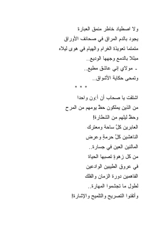 ‫ﻭﻻ ﺍﺼﻁﻴﺎﺩ ﺨﺎﻁﺭ ﻤﻨﻤﻕ ﺍﻟﻌﺒﺎﺭﺓ‬
  ‫ﻴﺠﻭﺩ ﺒﺎﻟﺩﻡ ﺍﻟﻤﺭﺍﻕ ﻓﻲ ﺼﺤﺎﺌﻑ ﺍﻷﻭﺭﺍﻕ‬
                         ‫ِ‬
‫ﻤﺘﻤﺘ ‪‬ﺎ ﺘﻌﻭﻴﺫﺓ ﺍﻟﻐﺭﺍﻡ ﻭﺍﻟﻬﻴﺎﻡ ﻓﻲ ﻫﻭﻯ ﻟﻴﻼﻩ‬
                                   ‫ﻤ‬
              ‫ﻤﺒﻠﻼ ﺒﺎﻟﺩﻤﻊ ﻭﺠﻬﻬﺎ ﺍﻟﻭﺩﻴﻊ..‬
            ‫ـ ﻤﻭﻻﻱ ﺇﻨﻲ ﻋﺎﺸﻕ ﻤﻁﻴﻊ..‬
                 ‫ﻭﺘﻤ‪‬ﺤﻰ ﺤﻜﺎﻴﺔ ﺍﻷﺸﻭﺍﻕ..‬
        ‫***‬
         ‫ﺍﺸﺘﻘﺕ ﻴﺎ ﺼﺤﺎﺏ ﺃﻥ ﺃ:ﻭﻥ ﻭﺍﺤﺩﺍ‬
   ‫ﻤﻥ ﺍﻟﺫﻴﻥ ﻴﻤﻠﻜﻭﻥ ﺤﻅ ﻴﻭﻤﻬﻡ ﻤﻥ ﺍﻟﻤﺭﺡ‬
                  ‫ﱠ‬
                 ‫ﻭﺤﻅ ﻟﻴﻠﻬﻡ ﻤﻥ ﺍﻟﺸﻁﺎﺭﺓ!‬
                                   ‫ﱠ‬
              ‫ﺍﻟﻌﺎﺒﺭﻴﻥ ﻜل ﺴﺎﺤﺔ ﻭﻤﻌﺘﺭﻙ‬
                          ‫ﱠ‬
             ‫ﺍﻟﻨﺎﻫﺸﻴﻥ ﻜل ﺤﺭﻤﺔ ﻭﻋﺭﺽ‬
                  ‫ٍ‬    ‫ﱠ‬
               ‫ﺍﻟﻤﺎﻟﺌﻴﻥ ﺍﻟﻌﻴﻥ ﻓﻲ ﺠﺴﺎﺭﺓ..‬
               ‫ﻤﻥ ﻜل ﺯﻫﻭﺓ ﺘﺼﺒﻬﺎ ﺍﻟﺤﻴﺎﺓ‬
               ‫ﹸ‬            ‫ٍ‬
              ‫ﻓﻲ ﻋﺭﻭﻕ ﺍﻟﻁﻴﺒﻴﻥ ﺍﻟﻭﺍﺩﻋﻴﻥ‬
             ‫ﺍﻟﻔﺎﻫﻤﻴﻥ ﺩﻭﺭﺓ ﺍﻟﺯﻤﺎﻥ ﻭﺍﻟﻔﻠﻙ‬
              ‫ﻟﻁﻭل ﻤﺎ ﺘﺠﺸﻤﻭﺍ ﺍﻟﻤﻬﺎﺭﺓ..‬
      ‫ﻭﺃﺘﻘﻨﻭﺍ ﺍﻟﺘﺼﺭﻴﺢ ﻭﺍﻟﺘﻠﻤﻴﺢ ﻭﺍﻹﺸﺎﺭﺓ!‬
 