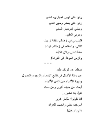 ‫ﺭﺩﻭﺍ ﻋﻠﻲ ﺜﻭﺒﻲ ﺍﻟﻤﻬﺘﺭﻱﺀ ﺍﻟﻘﺩﻴﻡ‬
                         ‫‪‬‬        ‫‪‬‬    ‫‪‬‬
                    ‫ﺭﺩﻭﺍ ﻋﻠﻲ ﺒﻌﺽ ﻭﺠﻬﻲ ﺍﻟﻘﺩﻴﻡ‬
                           ‫‪‬‬        ‫‪‬‬
                          ‫ﻭﺤﻅﻲ ﺍﻟﻤﺭﺘﻌﺵ ﺍﻟﺴﻘﻴﻡ‬
                                         ‫‪‬‬
                                 ‫ﻭﺤﺯﻨﻲ ﺍﻟﻌﻘﻴﻡ..‬
                                          ‫‪‬‬
                ‫ﻓﻠﻴﺱ ﻟﻲ ﻓﻲ ﺃﺭﻀﻜﻡ ﺴﻘﻴﻔﺔ ﺃﻭ ﺒﻴﺕ‬
                       ‫ﹲ‬
                 ‫ﻟﻜﻨﻨﻲ، ﻭﺍﺃﺴﻔﺎﻩ، ﻓﻲ ﺯﻤﺎﻨﻜﻡ ﺃﺘﻴﺕ!‬
                          ‫ﺴﻘﻁﺕ ﻓﻲ ﺒﺭﺍﺜﻥ ﺍﻟﻜﺂﺒﺔ‬
                                          ‫ﹸ‬
                     ‫ﻭﺍﻟﺯﻤﻥ ﺍﻟﻤﻭﻏل ﻓﻲ ﺍﻟﻐﺭﺍﺒﺔ!‬
                                        ‫ِ‬
                ‫***‬
                          ‫ﻤﻨﺨﻠ ‪‬ﺎ ﻋﻥ ﻜﻭﻨﻜﻡ ﺃﻁﻴﺭ‬
                                         ‫ﻌ‬
‫ﻋﻥ ﺭﺒﻘﺔ ﺍﻷﻏﻼل ﻓﻲ ﺘﺘﺎﺒﻊ ﺍﻷﺴﻤﺎﺀ ﻭﺍﻟﻭﺠﻭﻩ ﻭﺍﻟﻔﺼﻭل‬
                 ‫ﻭﺩﻭﺭﺓ ﺍﻷﺸﻴﺎﺀ ﺤﻴﻥ ﺘﺄﺴﻥ ﺍﻷﺸﻴﺎﺀ‬
                ‫ﺃﺒﺤﺙ ﻋﻥ ﻤﺩﻴﻨﺔ ﺃﺨﺭﻯ ﻭﻋﻥ ﺴﻤﺎﺀ‬
                               ‫ﻨﻘﻴ ٍ، ﺒﻼ ﻓﻀﻭل..‬
                                          ‫ﺔ‬
                         ‫ﻓﻼ ﺘﻘﻭﻟﻭﺍ: ﻁﺎﺌﺵ ﻏﺭﻴﺭ‬
                    ‫ﺃﺴﺭﺠﺕ ﺨﻴﻠﻲ ﻭﺍﺘﺠﻬﺕ ﻟﻠﻌﺭﺍﺀ‬
                                   ‫ﻫﻠﻡ ﻴﺎ ﺭﺤﻴل!‬
                                            ‫‪‬‬
 