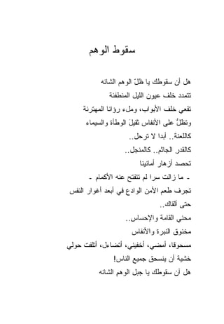 ‫ﺴﻘﻭﻁ ﺍﻟﻭﻫﻡ‬

           ‫ﻫل ﺃﻥ ﺴﻘﻭﻁﻙ ﻴﺎ ﻅل ﺍﻟﻭﻫﻡ ﺍﻟﺸﺎﺌﻪ‬
                        ‫ّ‬
              ‫ﺘﺘﻤﺩﺩ ﺨﻠﻑ ﻋﻴﻭﻥ ﺍﻟﻠﻴل ﺍﻟﻤﻨﻁﻔﺌﺔ‬
     ‫ﺘﻘﻌﻲ ﺨﻠﻑ ﺍﻷﺒﻭﺍﺏ، ﻭﻤلﺀ ﺭﺅﺍﻨﺎ ﺍﻟﻤﻬﺘﺭﺌﺔ‬
      ‫ﻭﺘﻅل ﻋﻠﻰ ﺍﻷﻨﻔﺎﺱ ﺜﻘﻴل ﺍﻟﻭﻁﺄﺓ ﻭﺍﻟﺴﻴﻤﺎﺀ‬
                      ‫َ‬               ‫ﱡ‬
                    ‫ﻜﺎﻟﻠﻌﻨﺔ.. ﺃﺒ ‪‬ﺍ ﻻ ﺘﺭﺤل..‬
                              ‫ﺩ‬
                   ‫ﻜﺎﻟﻘﺩﺭ ﺍﻟﺠﺎﺜﻡ.. ﻜﺎﻟﻤﻨﺠل..‬
                                      ‫ِ‬
                        ‫ﺘﺤﺼﺩ ﺃﺯﻫﺎﺭ ﺃﻤﺎﻨﻴﻨﺎ‬
      ‫ـ ﻤﺎ ﺯﺍﻟﺕ ﺴﺭﺍ ﻟﻡ ﺘﺘﻔﺘﺢ ﻋﻨﻪ ﺍﻷﻜﻤﺎﻡ ـ‬
‫ﺘﺠﺭﻑ ﻁﻌﻡ ﺍﻷﻤﻥ ﺍﻟﻭﺍﺩﻉ ﻓﻲ ﺃﺒﻌﺩ ﺃﻏﻭﺍﺭ ﺍﻟﻨﻔﺱ‬
                                ‫ﺤﺘﻰ ﺃﻟﻘﺎﻙ..‬
                   ‫ﻤﺤﻨﻲ ﺍﻟﻘﺎﻤﺔ ﻭﺍﻹﺤﺴﺎﺱ..‬
                                    ‫‪‬‬
                     ‫ﻤﺨﻨﻭﻕ ﺍﻟﻨﺒﺭﺓ ﻭﺍﻷﻨﻔﺎﺱ‬
‫ﻤﺴﺤﻭ ﹰﺎ، ﺃﻤﻀﻲ، ﺃﺨﻔﻴﻨﻲ، ﺃﺘﻀﺎﺀل، ﺃﺘﻠﻔﺕ ﺤﻭﻟﻲ‬
                                   ‫ﻗ‬
               ‫ﺨﺸﻴﺔ ﺃﻥ ﻴﻨﺴﺤﻕ ﺠﻤﻴﻊ ﺍﻟﻨﺎﺱ!‬
                      ‫‪‬‬
          ‫ﻫل ﺁﻥ ﺴﻘﻭﻁﻙ ﻴﺎ ﺠﺒل ﺍﻟﻭﻫﻡ ﺍﻟﺸﺎﺌﻪ‬
                 ‫ِ‬
 