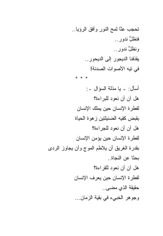 ‫ﺘﺤﺠﺏ ﻋ ﱠﺎ ﻟﻤﺢ ﺍﻟﻨﻭﺭ ﻭﺃﻓﻕ ﺍﻟﺭﺅﻴﺎ..‬
                         ‫ِ‬     ‫ﻨ ‪‬‬
                                ‫ﻓﻨﻅل ﻨﺩﻭﺭ..‬
                                       ‫ﱡ‬
                               ‫ﻭﻨﻅل ﻨﺩﻭﺭ..‬
                                      ‫ﱡ‬
                 ‫ﻴﻘﺫﻓﻨﺎ ﺍﻟﺩﻴﺠﻭﺭ ﺇﻟﻰ ﺍﻟﺩﻴﺤﻭﺭ..‬
                               ‫‪‬‬
                    ‫ﻓﻲ ﺘﻴﻪ ﺍﻷﺼﻭﺍﺕ ﺍﻟﺼﺩﺌﺔ!‬
            ‫***‬
                  ‫ﺃﺴﺄل: ـ ﻴﺎ ﻤﺫﻟﺔ ﺍﻟﺴﺅﺍل ـ:‬
                     ‫ﻫل ﺁﻥ ﺃﻥ ﻨﻌﻭﺩ ﻟﻠﺒﺭﺍﺀﺓ؟‬
             ‫ﻟﻔﻁﺭﺓ ﺍﻹﻨﺴﺎﻥ ﺤﻴﻥ ﻴﻤﻠﻙ ﺍﻹﻨﺴﺎﻥ‬
            ‫ِﻘﺒﺽ ﻜﻔﻴﻪ ﺍﻟﻀﺌﻴﻠﺘﻴﻥ ﺯﻫﻭﺓ ﺍﻟﺤﻴﺎﺓ‬
                                       ‫ﺒ ‪‬‬
                    ‫ﻫل ﺁﻥ ﺃﻥ ﻨﻌﻭﺩ ﻟﻠﺠﺭﺍﺀﺓ؟‬
            ‫ﻟﻔﻁﺭﺓ ﺍﻹﻨﺴﺎﻥ ﺤﻴﻥ ﻴﺅﻤﻥ ﺍﻹﻨﺴﺎﻥ‬
‫ﺒﻘﺩﺭﺓ ﺍﻟﻐﺭﻴﻕ ﺃﻥ ﻴﻼﻁﻡ ﺍﻟﻤﻭﺝ ﻭﺃﻥ ﻴﺠﺎﻭﺯ ﺍﻟﺭﺩﻯ‬
                            ‫ﺒﺤﺜﺎ ﻋﻥ ﺍﻟﻨﺠﺎﺓ..‬
                     ‫ﻫل ﺁﻥ ﺃﻥ ﻨﻌﻭﺩ ﻟﻠﻘﺭﺍﺀﺓ؟‬
            ‫ﻟﻔﻁﺭﺓ ﺍﻹﻨﺴﺎﻥ ﺤﻴﻥ ﻴﻌﺭﻑ ﺍﻹﻨﺴﺎﻥ‬
                         ‫ﺤﻘﻴﻘﺔ ﺍﻟﺫﻱ ﻤﻀﻰ..‬
            ‫ﻭﺠﻭﻫﺭ ﺍﻟﺨﺒﻲﺀ ﻓﻲ ﺒﻘﻴﺔ ﺍﻟﺯﻤﺎﻥ...‬
 