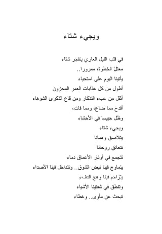 ‫ﻭﻴﺠﻲﺀ ﺸﺘﺎﺀ‬

             ‫ﻓﻲ ﻗﻠﺏ ﺍﻟﻠﻴل ﺍﻟﻌﺎﺭﻱ ﻴﻨﻔﺠﺭ ﺸﺘﺎﺀ‬
                     ‫ﻤﻌﺘل ﺍﻟﺨﻁﻭﺓ، ﻤﻤﺭﻭﺭﺍ..‬
                                      ‫ّ‬
                     ‫ﻴﺄﺘﻴﻨﺎ ﺍﻟﻴﻭﻡ ﻋﻠﻰ ﺍﺴﺘﺤﻴﺎﺀ‬
         ‫ﺃﻁﻭل ﻤﻥ ﻜل ﻋﺫﺍﺒﺎﺕ ﺍﻟﻌﻤﺭ ﺍﻟﻤﺤﺯﻭﻥ‬
‫ﺃﺜﻘل ﻤﻥ ﻋﺏﺀ ﺍﻟﺘﺫﻜﺎﺭ ﻭﻤﻥ ﻗﺎﻉ ﺍﻟﺫﻜﺭﻯ ﺍﻟﺸﻭﻫﺎﺀ‬
                  ‫ﺃﻓﺩﺡ ﻤﻤﺎ ﻀﺎﻉ، ﻭﻤﻤﺎ ﻓﺎﺕ،‬
                     ‫ﻭﻅل ﺤﺒﻴﺴﺎ ﻓﻲ ﺍﻷﺤﺸﺎﺀ‬
                                ‫ﻭﻴﺠﻲﺀ ﺸﺘﺎﺀ‬
                             ‫ﻴﺘﻼﺼﻕ ﻭﻫﻤﺎﻨﺎ‬
                              ‫ﺘﺘﻌﺎﻨﻕ ﺭﻭﺤﺎﻨﺎ‬
                ‫ﺘﺘﺠﻤﻊ ﻓﻲ ﺃﻭﺘﺎﺭ ﺍﻷﻋﻤﺎﻕ ﺩﻤﺎﺀ‬
‫ﻴﺘﻤﺎﻭﺝ ﻓﻴﻨﺎ ﻨﺒﺽ ﺍﻟﺸﻭﻕ.. ﻭﺘﺘﺩﺍﺨل ﻓﻴﻨﺎ ﺍﻷﺼﺩﺍﺀ‬
                      ‫ﻴﺘﺯﺍﺤﻡ ﻓﻴﻨﺎ ﻭﻫﺞ ﺍﻟﺩﻑﺀ‬
                      ‫ِ‬              ‫‪‬‬
                    ‫ﻭﺘﻨﻁﻕ ﻓﻲ ﺸﻔﺘﻴﻨﺎ ﺍﻷﺸﻴﺎﺀ‬
                   ‫ﺘﺒﺤﺙ ﻋﻥ ﻤﺄﻭﻯ.. ﻭﻏﻁﺎﺀ‬
 