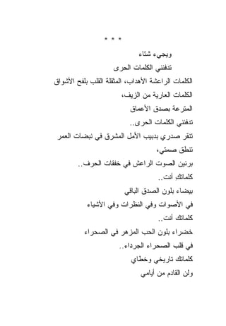 ‫***‬
                             ‫ﻭﻴﺠﻲﺀ ﺸﺘﺎﺀ‬
                     ‫ﺘﺩﻓﺌﻨﻲ ﺍﻟﻜﻠﻤﺎﺕ ﺍﻟﺤﺭﻯ‬
‫ﺍﻟﻜﻠﻤﺎﺕ ﺍﻟﺭﺍﻋﺸﺔ ﺍﻷﻫﺩﺍﺏ، ﺍﻟﻤﺜﻘﻠﺔ ﺍﻟﻘﻠﺏ ﺒﻠﻔﺢ ﺍﻷﺸﻭﺍﻕ‬
                       ‫ﺍﻟﻜﻠﻤﺎﺕ ﺍﻟﻌﺎﺭﻴﺔ ﻤﻥ ﺍﻟﺯﻴﻑ،‬
                          ‫ﺍﻟﻤﺘﺭﻋﺔ ﺒﺼﺩﻕ ﺍﻷﻋﻤﺎﻕ‬
                          ‫ﺘﺩﻓﺌﻨﻲ ﺍﻟﻜﻠﻤﺎﺕ ﺍﻟﺤﺭﻯ..‬
 ‫ﺘﻨﻘﺭ ﺼﺩﺭﻱ ﺒﺩﺒﻴﺏ ﺍﻷﻤل ﺍﻟﻤﺸﺭﻕ ﻓﻲ ﻨﺒﻀﺎﺕ ﺍﻟﻌﻤﺭ‬
                                    ‫ﺘﻨﻁﻕ ﺼﻤﺘﻲ،‬
        ‫ﺒﺭﻨﻴﻥ ﺍﻟﺼﻭﺕ ﺍﻟﺭﺍﻋﺵ ﻓﻲ ﺨﻔﻘﺎﺕ ﺍﻟﺤﺭﻑ..‬
                                    ‫ﻜﻠﻤﺎﺘﻙ ﺃﻨﺕ..‬
                                          ‫ِ‬
                        ‫ﺒﻴﻀﺎﺀ ﺒﻠﻭﻥ ﺍﻟﺼﺩﻕ ﺍﻟﺒﺎﻗﻲ‬
           ‫ﻓﻲ ﺍﻷﺼﻭﺍﺕ ﻭﻓﻲ ﺍﻟﻨﻅﺭﺍﺕ ﻭﻓﻲ ﺍﻷﺸﻴﺎﺀ‬
                                    ‫ﻜﻠﻤﺎﺘﻙ ﺃﻨﺕ..‬
          ‫ﺨﻀﺭﺍﺀ ﺒﻠﻭﻥ ﺍﻟﺤﺏ ﺍﻟﻤﺯﻫﺭ ﻓﻲ ﺍﻟﺼﺤﺭﺍﺀ‬
                       ‫ﻓﻲ ﻗﻠﺏ ﺍﻟﺼﺤﺭﺍﺀ ﺍﻟﺠﺭﺩﺍﺀ..‬
                           ‫ﻜﻠﻤﺎﺘﻙ ﺘﺎﺭﻴﺨﻲ ﻭﺨﻁﺎﻱ‬
                           ‫‪‬‬
                              ‫ﻭﻟﻥ ﺍﻟﻘﺎﺩﻡ ﻤﻥ ﺃﻴﺎﻤﻲ‬
 