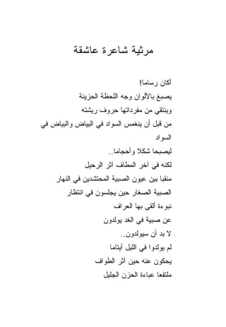 ‫ﻤﺭﺜﻴﺔ ﺸﺎﻋﺭﺓ ﻋﺎﺸﻘﺔ‬

                                   ‫ﺃﻜﺎﻥ ﺭﺴﺎﻤﺎ!‬
            ‫ﻴﺼﺒﻎ ﺒﺎﻷﻟﻭﺍﻥ ﻭﺠﻪ ﺍﻟﻠﺤﻅﺔ ﺍﻟﺤﺯﻴﻨﺔ‬
             ‫ﻭﻴﻨﺘﻘﻲ ﻤﻥ ﻤﻔﺭﺩﺍﺘﻬﺎ ﺤﺭﻭﻑ ﺭﻴﺸﺘﻪ‬
‫ﻤﻥ ﻗﺒل ﺃﻥ ﻴﻨﻐﻤﺱ ﺍﻟﺴﻭﺍﺩ ﻓﻲ ﺍﻟﺒﻴﺎﺽ ﻭﺍﻟﺒﻴﺎﺽ ﻓﻲ‬
                                         ‫ﺍﻟﺴﻭﺍﺩ‬
                       ‫ﻟﻴﺼﺒﺤﺎ ﺸﻜﻼ ﻭﺃﺤﺠﺎﻤﺎ..‬
              ‫ﻟﻜﻨﻪ ﻓﻲ ﺁﺨﺭ ﺍﻟﻤﻁﺎﻑ ﺁﺜﺭ ﺍﻟﺭﺤﻴل‬
    ‫ﻤﻨﻘ ‪‬ﺎ ﺒﻴﻥ ﻋﻴﻭﻥ ﺍﻟﺼﺒﻴﺔ ﺍﻟﻤﺤﺘﺸﺩﻴﻥ ﻓﻲ ﺍﻟﻨﻬﺎﺭ‬
                                         ‫ﺒ‬
        ‫ﺍﻟﺼﺒﻴﺔ ﺍﻟﺼﻐﺎﺭ ﺤﻴﻥ ﻴﺠﻠﺴﻭﻥ ﻓﻲ ﺍﻨﺘﻅﺎﺭ‬
                         ‫ﻨﺒﻭﺀﺓ ﺃﻟﻘﻰ ﺒﻬﺎ ﺍﻟﻌﺭﺍﻑ‬
                     ‫ﻋﻥ ﺼﺒﻴﺔ ﻓﻲ ﺍﻟﻐﺩ ﻴﻭﻟﺩﻭﻥ‬
                           ‫ﻻ ﺒﺩ ﺃﻥ ﺴﻴﻭﻟﺩﻭﻥ..‬
                                        ‫‪‬‬
                       ‫ﻟﻡ ﻴﻭﻟﺩﻭﺍ ﻓﻲ ﺍﻟﻠﻴل ﺃﻴﺘﺎﻤﺎ‬
                  ‫ﻴﺤﻜﻭﻥ ﻋﻨﻪ ﺤﻴﻥ ﺁﺜﺭ ﺍﻟﻁﻭﺍﻑ‬
                     ‫ﻤﻠﺘﻔ ‪‬ﺎ ﻋﺒﺎﺀﺓ ﺍﻟﺤﺯﻥ ﺍﻟﺠﻠﻴل‬
                                         ‫ﻌ‬
 