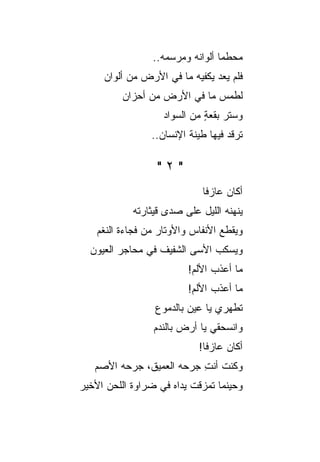 ‫ﻤﺤﻁ ‪‬ﺎ ﺃﻟﻭﺍﻨﻪ ﻭﻤﺭﺴﻤﻪ..‬
                                  ‫ﻤ‬
     ‫ﻓﻠﻡ ﻴﻌﺩ ﻴﻜﻔﻴﻪ ﻤﺎ ﻓﻲ ﺍﻷﺭﺽ ﻤﻥ ﺃﻟﻭﺍﻥ‬
                               ‫‪‬‬
          ‫ﻟﻁﻤﺱ ﻤﺎ ﻓﻲ ﺍﻷﺭﺽ ﻤﻥ ﺃﺤﺯﺍﻥ‬
                   ‫ﻭﺴﺘﺭ ﺒﻘﻌﺔ ﻤﻥ ﺍﻟﺴﻭﺍﺩ‬
                             ‫ٍ‬
                 ‫ﺘﺭﻗﺩ ﻓﻴﻬﺎ ﻁﻴﻨﺔ ﺍﻹﻨﺴﺎﻥ..‬
                                    ‫‪‬‬

                  ‫"٢"‬
                             ‫ﺃﻜﺎﻥ ﻋﺎﺯ ﹰﺎ‬
                              ‫ﻓ‬
            ‫ﻴﻨﻬﻨﻪ ﺍﻟﻠﻴل ﻋﻠﻰ ﺼﺩﻯ ﻗﻴﺜﺎﺭﺘﻪ‬
    ‫ﻭﻴﻘﻁﻊ ﺍﻷﻨﻔﺎﺱ ﻭﺍﻷﻭﺘﺎﺭ ﻤﻥ ﻓﺠﺎﺀﺓ ﺍﻟﻨﻐﻡ‬
  ‫ﻭﻴﺴﻜﺏ ﺍﻷﺴﻰ ﺍﻟﺸﻔﻴﻑ ﻓﻲ ﻤﺤﺎﺠﺭ ﺍﻟﻌﻴﻭﻥ‬
                          ‫ﻤﺎ ﺃﻋﺫﺏ ﺍﻷﻟﻡ!‬
                          ‫ﻤﺎ ﺃﻋﺫﺏ ﺍﻷﻟﻡ!‬
                  ‫ﺘﻁﻬﺭﻱ ﻴﺎ ﻋﻴﻥ ﺒﺎﻟﺩﻤﻭﻉ‬
                 ‫ﻭﺍﻨﺴﺤﻘﻲ ﻴﺎ ﺃﺭﺽ ﺒﺎﻟﻨﺩﻡ‬
                            ‫ﺃﻜﺎﻥ ﻋﺎﺯﻓﺎ!‬
   ‫ﻭﻜﻨﺕ ﺃﻨﺕ ﺠﺭﺤﻪ ﺍﻟﻌﻤﻴﻕ، ﺠﺭﺤﻪ ﺍﻷﺼﻡ‬
                          ‫ِ‬
‫ﻭﺤﻴﻨﻤﺎ ﺘﻤﺯﻗﺕ ﻴﺩﺍﻩ ﻓﻲ ﻀﺭﺍﻭﺓ ﺍﻟﻠﺤﻥ ﺍﻷﺨﻴﺭ‬
 