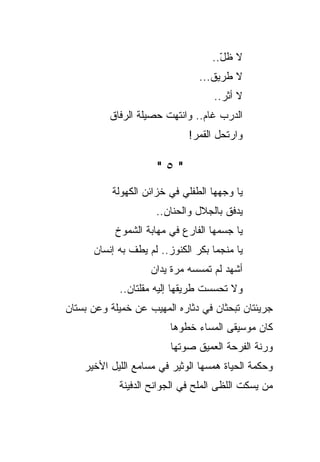 ‫ﻻ ﻅل..‬
                                     ‫ّ‬
                                ‫ﻻ ﻁﺭﻴﻕ...‬
                                    ‫ﻻ ﺃﺜﺭ..‬
          ‫ﺍﻟﺩﺭﺏ ﻏﺎﻡ.. ﻭﺍﻨﺘﻬﺕ ﺤﺼﻴﻠﺔ ﺍﻟﺭﻓﺎﻕ‬
                             ‫ﻭﺍﺭﺘﺤل ﺍﻟﻘﻤﺭ!‬

                      ‫"٥"‬
           ‫ﻴﺎ ﻭﺠﻬﻬﺎ ﺍﻟﻁﻔﻠﻲ ﻓﻲ ﺨﺯﺍﺌﻥ ﺍﻟﻜﻬﻭﻟﺔ‬
                            ‫‪‬‬
                     ‫ﻴﺩﻓﻕ ﺒﺎﻟﺠﻼل ﻭﺍﻟﺤﻨﺎﻥ..‬
           ‫ﻴﺎ ﺠﺴﻤﻬﺎ ﺍﻟﻔﺎﺭﻉ ﻓﻲ ﻤﻬﺎﺒﺔ ﺍﻟﺸﻤﻭﺥ‬
      ‫ﻴﺎ ﻤﻨﺠﻤﺎ ﺒﻜﺭ ﺍﻟﻜﻨﻭﺯ.. ﻟﻡ ﻴﻁﻑ ﺒﻪ ﺇﻨﺴﺎﻥ‬
                    ‫ﺃﺸﻬﺩ ﻟﻡ ﺘﻤﺴﺴﻪ ﻤﺭﺓ ﻴﺩﺍﻥ‬
            ‫ﻭﻻ ﺘﺤﺴﺴﺕ ﻁﺭﻴﻘﻬﺎ ﺇﻟﻴﻪ ﻤﻘﻠﺘﺎﻥ..‬
‫ﺠﺭﻴﺌﺘﺎﻥ ﺘﺒﺤﺜﺎﻥ ﻓﻲ ﺩﺜﺎﺭﻩ ﺍﻟﻤﻬﻴﺏ ﻋﻥ ﺨﻤﻴﻠﺔ ﻭﻋﻥ ﺒﺴﺘﺎﻥ‬
                         ‫ﻜﺎﻥ ﻤﻭﺴﻴﻘﻰ ﺍﻟﻤﺴﺎﺀ ﺨﻁﻭﻫﺎ‬
                         ‫ﻭﺭﻨﺔ ﺍﻟﻔﺭﺤﺔ ﺍﻟﻌﻤﻴﻕ ﺼﻭﺘﻬﺎ‬
    ‫ﻭﺤﻜﻤﺔ ﺍﻟﺤﻴﺎﺓ ﻫﻤﺴﻬﺎ ﺍﻟﻭﺜﻴﺭ ﻓﻲ ﻤﺴﺎﻤﻊ ﺍﻟﻠﻴل ﺍﻷﺨﻴﺭ‬
            ‫ﻤﻥ ‪‬ﺴﻜﺕ ﺍﻟﻠﻅﻰ ﺍﻟﻤﻠﺢ ﻓﻲ ﺍﻟﺠﻭﺍﻨﺢ ﺍﻟﺩﻓﻴﻨﺔ‬
                                              ‫ﻴ‬
 