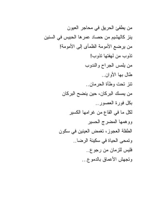 ‫ﻤﻥ ﻴﻁﻔﺊ ﺍﻟﺤﺭﻴﻕ ﻓﻲ ﻤﺤﺎﺠﺭ ﺍﻟﻌﻴﻭﻥ‬
‫ﻴﺌﺯ ﻜﺎﻟﻬﺸﻴﻡ ﻤﻥ ﺤﺼﺎﺩ ﻋﻤﺭﻫﺎ ﺍﻟﺤﺒﻴﺱ ﻓﻲ ﺍﻟﺴﻨﻴﻥ‬
                                       ‫‪‬‬
       ‫ﻤﻥ ﻴﺭﻀﻊ ﺍﻷﻤﻭﻤﺔ ﺍﻟﻅﻤﺄﻯ ﺇﻟﻰ ﺍﻷﻤﻭﻤﺔ!‬
                      ‫ﺘﺫﻭﺏ ﻤﻥ ﻟﻬﻔﺘﻬﺎ ﺘﺫﻭﺏ!‬
                   ‫ﻤﻥ ﻴﻠﻤﺱ ﺍﻟﺠﺭﺍﺡ ﻭﺍﻟﻨﺩﻭﺏ‬
                           ‫ﻁﺎل ﺒﻬﺎ ﺍﻷﻭﺍﻥ..‬
                   ‫ﺘﺌﺯ ﺘﺤﺕ ﻭﻁﺄﺓ ﺍﻟﺤﺭﻤﺎﻥ..‬
                                      ‫‪‬‬
        ‫ﻤﻥ ﻴﻤﺴﻙ ﺍﻟﺒﺭﻜﺎﻥ، ﺤﻴﻥ ﻴﻨﻀﺢ ﺍﻟﺒﺭﻜﺎﻥ‬
                        ‫ﺒﻜل ﻓﻭﺭﺓ ﺍﻟﻌﺼﻭﺭ..‬
           ‫ﻟﻜل ﻤﺎ ﻓﻲ ﺍﻟﻘﺎﻉ ﻤﻥ ﻏﺭﺍﻤﻬﺎ ﺍﻟﻜﺴﻴﺭ‬
                    ‫ﻭﻭﻫﻤﻬﺎ ﺍﻟﻤﻀﺭﺝ ﺍﻟﺤﺴﻴﺭ‬
       ‫ﺍﻟﻁﻔﻠﺔ ﺍﻟﻌﺠﻭﺯ، ﺘﻐﻤﺽ ﺍﻟﻌﻴﻨﻴﻥ ﻓﻲ ﺴﻜﻭﻥ‬
             ‫ﻭﺘﻤ ‪‬ﻰ ﺍﻟﺤﻴﺎﺓ ﻓﻲ ﺴﻜﻴﻨﺔ ﺍﻟﺭﻀﺎ..‬
                                      ‫ﺤ‬
                    ‫ﻓﻠﻴﺱ ﻟﻠﺯﻤﺎﻥ ﻤﻥ ﺭﺠﻭﻉ..‬
                  ‫ﻭﺘﺠﻬﺵ ﺍﻷﻋﻤﺎﻕ ﺒﺎﻟﺩﻤﻭﻉ...‬
 