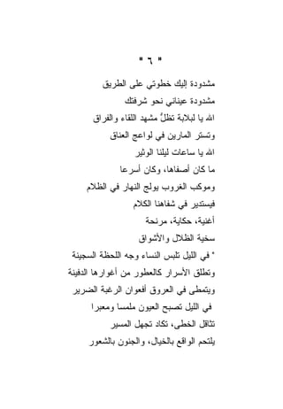 ‫"٦"‬
         ‫ﻤﺸﺩﻭﺩﺓ ﺇﻟﻴﻙ ﺨﻁﻭﺘﻲ ﻋﻠﻰ ﺍﻟﻁﺭﻴﻕ‬
                               ‫ﹲ‬
                ‫ﻤﺸﺩﻭﺩﺓ ﻋﻴﻨﺎﻨﻲ ﻨﺤﻭ ﺸﺭﻓﺘﻙ‬
                                 ‫ﹲ‬
       ‫ﺍﷲ ﻴﺎ ﻟﺒﻼﺒﺔ ﹸﻅل ﻤﺸﻬﺩ ﺍﻟﻠﻘﺎﺀ ﻭﺍﻟﻔﺭﺍﻕ‬
                           ‫ﹰﺘ ﱡ‬
           ‫ﻭﺘﺴﺘﺭ ﺍﻟﻤﺎﺭﻴﻥ ﻓﻲ ﻟﻭﺍﻋﺞ ﺍﻟﻌﻨﺎﻕ‬
                  ‫ﺍﷲ ﻴﺎ ﺴﺎﻋﺎﺕ ﻟﻴﻠﻨﺎ ﺍﻟﻭﺜﻴﺭ‬
              ‫ﻤﺎ ﻜﺎﻥ ﺃﺼﻔﺎﻫﺎ، ﻭﻜﺎﻥ ﺃﺴﺭﻋﺎ‬
     ‫ﻭﻤﻭﻜﺏ ﺍﻟﻐﺭﻭﺏ ﻴﻭﻟﺞ ﺍﻟﻨﻬﺎﺭ ﻓﻲ ﺍﻟﻅﻼﻡ‬
                  ‫ﻓﻴﺴﺘﺩﻴﺭ ﻓﻲ ﺸﻔﺎﻫﻨﺎ ﺍﻟﻜﻼﻡ‬
                      ‫ﺃﻏﻨﻴﺔ، ﺤﻜﺎﻴﺔ، ﻤﺭﻨﺤﺔ‬
                    ‫ﺴﺨﻴﺔ ﺍﻟﻅﻼل ﻭﺍﻷﺸﻭﺍﻕ‬
 ‫" ﻓﻲ ﺍﻟﻠﻴل ﺘﻠﺒﺱ ﺍﻟﻨﺴﺎﺀ ﻭﺠﻪ ﺍﻟﻠﺤﻅﺔ ﺍﻟﺴﺠﻴﻨﺔ‬
‫ﻭﺘﻁﻠﻕ ﺍﻷﺴﺭﺍﺭ ﻜﺎﻟﻌﻁﻭﺭ ﻤﻥ ﺃﻏﻭﺍﺭﻫﺎ ﺍﻟﺩﻓﻴﻨﺔ‬
 ‫ﻭﻴﺘﻤﻁﻰ ﻓﻲ ﺍﻟﻌﺭﻭﻕ ﺃﻓﻌﻭﺍﻥ ﺍﻟﺭﻏﺒﺔ ﺍﻟﻀﺭﻴﺭ‬
      ‫ﻓﻲ ﺍﻟﻠﻴل ﺘﺼﺒﺢ ﺍﻟﻌﻴﻭﻥ ﻤﻠﻤ ‪‬ﺎ ﻭﻤﻌﺒ ‪‬ﺍ‬
       ‫ﺭ‬       ‫ﺴ‬
           ‫ﺘ ﹼﺎﻗل ﺍﻟﺨﻁﻰ، ﺘﻜﺎﺩ ﺘﺠﻬل ﺍﻟﻤﺴﻴﺭ‬
                                      ‫ﺜ‬
     ‫ﻴﻠﺘﺤﻡ ﺍﻟﻭﺍﻗﻊ ﺒﺎﻟﺨﻴﺎل، ﻭﺍﻟﺠﻨﻭﻥ ﺒﺎﻟﺸﻌﻭﺭ‬
 