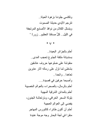 ‫ﻭﺘﻜﺘﺴﻲ ﺠﻠﻭﺩﻨﺎ ﺒﺯﻫﻭﺓ ﺍﻟﺤﻴﺎﺓ..‬
            ‫ﺘﺘﺭﺠﻡ ﺍﻷﻴﺩﻱ ﺤﺩﻴﺜﻨﺎ ﺍﻟﺼﻤﻭﺕ‬
 ‫ﻭﻴﺘﺴﻠل ﺍﻟﻜﻼﻡ ﻤﻥ ﻨﻭﺍﻓﺫ ﺍﻷﺼﺎﺒﻊ ﺍﻟﻤﺭﺘﺠﻔﺔ‬
    ‫ﻓﻲ ﺍﻟﻠﻴل.. ﻜل ﺼﺩﻗﻨﺎ ﺍﻟﻌﻅﻴﻡ.. ﺯﻭﺭ! "‬
                          ‫ﱡ‬

                  ‫"٧"‬
                   ‫ﺃﺤﻠﻡ ﺒﺎﻟﺠﺯﺍﺌﺭ ﺍﻟﺒﻌﻴﺩﺓ..‬
    ‫ﺒﺴﻨﺩﻴﺎﻨﺔ ﻤﻠﺘﻔﺔ ﺍﻟﺠﺫﻭﻉ ﺘﺤﺠﺏ ﺍﻟﻤﺩﻯ..‬
    ‫ﻤﻨﻘﻭﺸﺔ ﻋﻠﻰ ﻀﻠﻭﻋﻬﺎ ﺤﺭﻭﻑ ﻋﺎﺸﻘﻴﻥ‬
  ‫ﺒﺸﺎﻁﺊ ﻟ ‪‬ﺎ ﺘﺯل ﻋﻠﻰ ﺭﻤﺎﻟﻪ ﺁﺜﺎﺭ ﻋﺎﺒﺭﻴﻥ‬
  ‫‪‬‬                          ‫ﻤ‬
                        ‫ﺘﻌﺎﻫﺩﺍ.. ﻭﺍﺘﺤﺩﺍ..‬
           ‫ﻭﺃﺼﺒﺤﺎ ﺤﺭﻓﻴﻥ ﻓﻲ ﻗﺼﻴﺩﺓ....‬
‫ﺃﺤﻠﻡ ﺒﺎﻟﺭﻤﺎل، ﺒﺎﻟﺼﺤﺭﺍﺀ، ﺒﺎﻟﻌﻭﺍﻟﻡ ﺍﻟﺨﺼﻴﺒﺔ‬
             ‫ﺃﺤﻠﻡ ﺒﺎﻟﻤﺩﺍﺌﻥ ﺍﻟﺸﺭﻗﻴﺔ ﺍﻟﻤﻬﻴﺒﺔ‬
 ‫ﺒﻠﻭﺜﺔ ﺍﻟﺴﺤﺭ ﺍﻟﺨﺭﺍﻓ ‪ ،‬ﻭﺒﺎﺭﺘﻌﺎﺸﺔ ﺍﻟﺠﻨﻭﻥ،‬
                    ‫ﻲ‬
                ‫‪‬ﻔﻀﻲ ﺇﻟﻰ ﺍﻟﻌﻭﺍﻟﻡ ﺍﻟﻌﺠﻴﺒﺔ‬
                                       ‫ﻴ‬
   ‫ﺃﺤﻠﻡ ﺃﻥ ﺃﻜﻭﻥ ﻁﺎﺌ ‪‬ﺍ، ﻜﺎﻟﻨﻭﺭﺱ ﺍﻟﻤﻬﺎﺠﺭ‬
                     ‫ﺭ‬
    ‫ﻤﻨﻘ ‪‬ﺍ ﻓﻲ ﻟﺠﺔ ﺍﻟﺒﺤﺎﺭ ﻭﺠﻪ ﻤﻭﺠﺔ ﻋﻨﻴﺩﺓ‬
                                  ‫ﹼﺭ‬
 