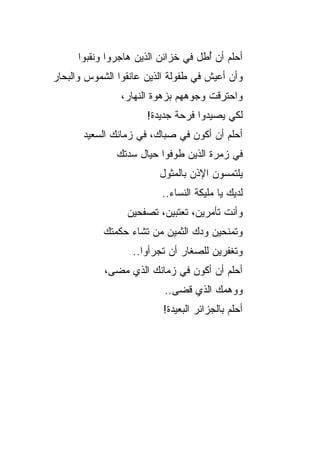 ‫ﺃﺤﻠﻡ ﺃﻥ ُﻁل ﻓﻲ ﺨﺯﺍﺌﻥ ﺍﻟﺫﻴﻥ ﻫﺎﺠﺭﻭﺍ ﻭﻨﻘﺒﻭﺍ‬
                                     ‫ﺃ‬
‫ﻭﺃﻥ ﺃﻋﻴﺵ ﻓﻲ ﻁﻔﻭﻟﺔ ﺍﻟﺫﻴﻥ ﻋﺎﻨﻘﻭﺍ ﺍﻟﺸﻤﻭﺱ ﻭﺍﻟﺒﺤﺎﺭ‬
                ‫ﻭﺍﺤﺘﺭﻗﺕ ﻭﺠﻭﻫﻬﻡ ﺒﺯﻫﻭﺓ ﺍﻟﻨﻬﺎﺭ،‬
                      ‫ﻟﻜﻲ ﻴﺼﻴﺩﻭﺍ ﻓﺭﺤﺔ ﺠﺩﻴﺩﺓ!‬
       ‫ﺃﺤﻠﻡ ﺃﻥ ﺃﻜﻭﻥ ﻓﻲ ﺼﺒﺎﻙ، ﻓﻲ ﺯﻤﺎﻨﻙ ﺍﻟﺴﻌﻴﺩ‬
               ‫ﻓﻲ ﺯﻤﺭﺓ ﺍﻟﺫﻴﻥ ﻁﻭﻓﻭﺍ ﺤﻴﺎل ﺴﺩﺘﻙ‬
                         ‫ﻴﻠﺘﻤﺴﻭﻥ ﺍﻹﺫﻥ ﺒﺎﻟﻤﺜﻭل‬
                          ‫ﻟﺩﻴﻙ ﻴﺎ ﻤﻠﻴﻜﺔ ﺍﻟﻨﺴﺎﺀ..‬
                 ‫ﻭﺃﻨﺕ ﺘﺄﻤﺭﻴﻥ، ﺘﻌﺘﺒﻴﻥ، ﺘﺼﻔﺤﻴﻥ‬
            ‫ﻭﺘﻤﻨﺤﻴﻥ ﻭﺩﻙ ﺍﻟﺜﻤﻴﻥ ﻤﻥ ﺘﺸﺎﺀ ﺤﻜﻤﺘﻙ‬
                       ‫‪‬‬
                   ‫ﻭﺘﻐﻔﺭﻴﻥ ﻟﻠﺼﻐﺎﺭ ﺃﻥ ﺘﺠﺭﺃﻭﺍ..‬
            ‫ﺃﺤﻠﻡ ﺃﻥ ﺃﻜﻭﻥ ﻓﻲ ﺯﻤﺎﻨﻙ ﺍﻟﺫﻱ ﻤﻀﻰ،‬
                           ‫ﻭﻭﻫﻤﻙ ﺍﻟﺫﻱ ﻗﻀﻰ..‬
                          ‫ﺃﺤﻠﻡ ﺒﺎﻟﺠﺯﺍﺌﺭ ﺍﻟﺒﻌﻴﺩﺓ!‬
 