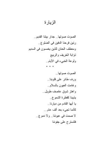 ‫ﺍﻟﺯﻴﺎﺭﺓ‬

   ‫ﺍﻟﺼﻭﺕ ﺼﻭﺘﻬﺎ.. ﺠﺩﺍﺭ ﺒﻴﺘﻨﺎ ﺍﻟﻘﺩﻴﻡ..‬
                  ‫‪‬‬            ‫ﹸ‬
       ‫ﺭﻨﻴﻥ ﻓﺭﺤﻨﺎ ﺍﻟﺩﻓﻴﻥ ﻓﻲ ﺍﻟﻀﻠﻭﻉ..‬
‫ﻭﻤﻌﻁﻑ ﺍﻟﺤﻨﺎﻥ ﻟﻠﺫﻴﻥ ﻴﻐﻤﺴﻭﻥ ﻓﻲ ﺍﻟﺴﺩﻴﻡ‬
‫‪‬‬                             ‫ﹸ‬
                ‫ﺫﺅﺍﺒﺔ ﺍﻟﺨﺭﻴﻑ ﻭﺍﻟﺭﺒﻴﻊ‬
            ‫ﻭﻟﻭﻋﺔ ﺍﻟﺨﺒﻲﺀ ﻓﻲ ﺍﻷﻴﺎﻡ..‬
            ‫***‬
                     ‫ﺍﻟﺼﻭﺕ ﺼﻭﺘﻬﺎ..‬
                             ‫ﹸ‬
             ‫ﻭﺭﻑ ﻁﺎﺌﺭ ﻋﻠﻰ ﻗﻠﻭﺒﻨﺎ..‬
                          ‫‪‬‬
              ‫ﻭﻏﺎﻤﺕ ﺍﻟﻌﻴﻭﻥ ﺒﺎﻟﺴﻼﻡ..‬
          ‫ﻭﺍﻫﺘﺯ ﺸﻭﻕ ﻋﺎﺼﻑ ﻁﻭﻴل..‬
               ‫ﻴﺫﻴﺒﻨﺎ ﻜﻘﻁﺭﺓ ﺍﻟﺸﻤﻭﻉ..‬
              ‫ﻴﺎ ﺃﻴﻬﺎ ﺍﻟﻘﺎﺩﻡ ﻤﻥ ﺩﻴﺎﺭﻨﺎ..‬
           ‫ﻜﺄﻨﻤﺎ ﺘﺠﻲﺀ ﺒﻌﺩ ﺃﻟﻑ ﻋﺎﻡ...‬
     ‫ﻻ ﺼﻤﺕ ﻓﻲ ﻋﻴﻭﻨﻨﺎ.. ﻭﻻ ﺩﻤﻭﻉ..‬
       ‫‪‬‬                   ‫ﹶ‬
                  ‫ﻓﻠﺘﺴﺘﺭﺡ ﻋﻠﻰ ﺠﻔﻭﻨﻨﺎ‬
 