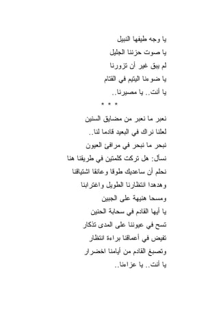 ‫ﻴﺎ ﻭﺠﻪ ﻁﻴﻔﻬﺎ ﺍﻟﻨﺒﻴل‬
               ‫ﻴﺎ ﺼﻭﺕ ﺤﺯﻨﻨﺎ ﺍﻟﺠﻠﻴل‬
                ‫ﻟﻡ ﻴﺒﻕ ﻏﻴﺭ ﺃﻥ ﺘﺯﻭﺭﻨﺎ‬
             ‫ﻴﺎ ﻀﻭﺀﻨﺎ ﺍﻟﻴﺘﻴﻡ ﻓﻲ ﺍﻟﻘﺘﺎﻡ‬
                       ‫‪‬‬
                ‫ﻴﺎ ﺃﻨﺕ.. ﻴﺎ ﻤﺼﻴﺭﻨﺎ..‬
            ‫***‬
      ‫ﻨﻌﺒﺭ ﻤﺎ ﻨﻌﺒﺭ ﻤﻥ ﻤﻀﺎﻴﻕ ﺍﻟﺴﻨﻴﻥ‬
                              ‫‪‬‬
       ‫ﻟﻌﻠﻨﺎ ﻨﺭﺍﻙ ﻓﻲ ﺍﻟﺒﻌﻴﺩ ﻗﺎﺩ ‪‬ﺎ ﻟﻨﺎ..‬
              ‫ﻤ‬
      ‫ﻨﺒﺤﺭ ﻤﺎ ﻨﺒﺤﺭ ﻓﻲ ﻤﺭﺍﻓﺊ ﺍﻟﻌﻴﻭﻥ‬
             ‫ِ‬
‫ﻨﺴﺄل: ﻫل ﺘﺭﻜﺕ ﻜﻠﻤﺘﻴﻥ ﻓﻲ ﻁﺭﻴﻘﻨﺎ ﻫﻨﺎ‬
 ‫ﻨﺤﻠﻡ ﺃﻥ ﺴﺎﻋﺩﻴﻙ ﻁﻭﻗﺎ ﻭﻋﺎﻨﻘﺎ ﺍﺸﺘﻴﺎﻗﻨﺎ‬
                             ‫‪ ‬‬
    ‫ﻭﻫﺩﻫﺩﺍ ﺍﻨﺘﻅﺎﺭﻨﺎ ﺍﻟﻁﻭﻴل ﻭﺍﻏﺘﺭﺍﺒﻨﺎ‬
            ‫ﻭﻤ ‪‬ﺤﺎ ﻫﻨﻴﻬﺔ ﻋﻠﻰ ﺍﻟﺠﺒﻴﻥ‬
                       ‫ﹰ‬       ‫ﺴ‬
        ‫ﻴﺎ ﺃﻴﻬﺎ ﺍﻟﻘﺎﺩﻡ ﻓﻲ ﺴﺤﺎﺒﺔ ﺍﻟﺤﻨﻴﻥ‬
     ‫ﺘﺴﺢ ﻓﻲ ﻋﻴﻭﻨﻨﺎ ﻋﻠﻰ ﺍﻟﻤﺩﻯ ﺘﺫﻜﺎﺭ‬
                               ‫‪‬‬
       ‫ﺘﻔﻴﺽ ﻓﻲ ﺃﻋﻤﺎﻗﻨﺎ ﺒﺭﺍﺀﺓ ﺍﻨﺘﻅﺎﺭ‬
     ‫ﻭﺘﺼﺒﻎ ﺍﻟﻘﺎﺩﻡ ﻤﻥ ﺃﻴﺎﻤﻨﺎ ﺍﺨﻀﺭﺍﺭ‬
                  ‫ﻴﺎ ﺃﻨﺕ.. ﻴﺎ ﻋﺯﺍﺀﻨﺎ..‬
 