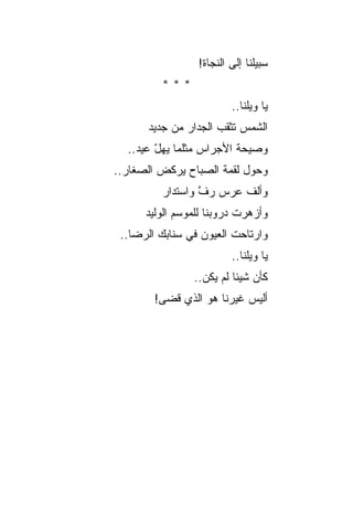 ‫ﺴﺒﻴﻠﻨﺎ ﺇﻟﻰ ﺍﻟﻨﺠﺎﺓ!‬
         ‫***‬
                         ‫ﻴﺎ ﻭﻴﻠﻨﺎ..‬
      ‫ﺍﻟﺸﻤﺱ ﺘﺜﻘﺏ ﺍﻟﺠﺩﺍﺭ ﻤﻥ ﺠﺩﻴﺩ‬
  ‫ﻭﺼﻴﺤﺔ ﺍﻷﺠﺭﺍﺱ ﻤﺜﻠﻤﺎ ﻴﻬل ﻋﻴﺩ..‬
        ‫ّ‬                ‫ﹸ‬
‫ﻭﺤﻭل ﻟﻘﻤﺔ ﺍﻟﺼﺒﺎﺡ ﻴﺭﻜﺽ ﺍﻟﺼﻐﺎﺭ..‬
         ‫ﻭﺃﻟﻑ ﻋﺭﺱ ﺭﻑ ﻭﺍﺴﺘﺩﺍﺭ‬
                 ‫ﱠ‬
      ‫ﻭﺃﺯﻫﺭﺕ ﺩﺭﻭﺒﻨﺎ ﻟﻠﻤﻭﺴﻡ ﺍﻟﻭﻟﻴﺩ‬
                           ‫ﹾ‬
 ‫ﻭﺍﺭﺘﺎﺤﺕ ﺍﻟﻌﻴﻭﻥ ﻓﻲ ﺴﻨﺎﺒﻙ ﺍﻟﺭﻀﺎ..‬
                         ‫ﻴﺎ ﻭﻴﻠﻨﺎ..‬
                ‫ﻜﺄﻥ ﺸﻴﺌﺎ ﻟﻡ ﻴﻜﻥ..‬
        ‫ﺃﻟﻴﺱ ﻏﻴﺭﻨﺎ ﻫﻭ ﺍﻟﺫﻱ ﻗﻀﻰ!‬
 