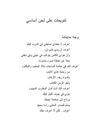 ‫ﺘﻨﻭﻴﻌﺎﺕ ﻋﻠﻰ ﻟﺤﻥ ﺃﺴﺎﺴﻲ‬


                                ‫ﻭﺠﻪ ﻤﺩﻴﻨﺘﻨﺎ‬
    ‫ﺃﻋﺭﻑ ﺃ، ﺨﻁﺎﻱ ﺘﺴﺎﺒﻘﻨﻲ ﻓﻲ ﺍﻟﺩﺭﺏ ﺇﻟﻴﻙ‬
                  ‫ﺃﻋﺭﻑ ﺃﻥ ﻴﺩﻱ ﺘﺸﻴﺭﺍ ِ،‬
                   ‫ﻥ‬       ‫‪‬‬
‫ﻭﺃﻥ ﻫﻭﺍﻱ ﺍﻟﻜﺎﻤﻥ ﻴﺘﻭﺍﺜﺏ ﻓﻲ ﻋﻴﻨﻲ ﻭﻓﻲ ﺸﻔﺘﻲ‬
‫‪‬‬        ‫‪‬‬                     ‫‪‬‬
              ‫ﺒﺤ ﹰﺎ ﻋﻥ ﻟﺤﻅﺔ ﻀﻭﺀ ﻤﻨﺸﻭﺩﺓ‬
                     ‫ٍ‬            ‫ﺜ‬
‫ﺃﻋﺭﻑ ﺃﻨﻙ ﻓﻲ ﺨﺎﺘﻤﺔ ﺍﻟﺴﺎﻋﺎﺕ ﻤﻼﺫ ﺍﻟﻤﺘﻌﺏ ﻭﺍﻟﻤﻜﺩﻭﺩ‬
                    ‫ﻤﻥ ﺯﺤﻤﺔ ﻫﺫﻱ ﺍﻷﻴﺎﻡ،‬
                               ‫ِ‬
                     ‫ﻭﻗﺴﻭﺓ ﺯﻴﻑ ﺍﻷﻭﻫﺎ ِ،‬
                      ‫ﻡ‬           ‫ِ‬
                      ‫ﻭﻟﻐﻭ ﺍﻟﺯﻤﻥ ﺍﻟﻜﺎﺫﺏ‬
      ‫ﺃﻋﺭﻑ ﺃﻨﻙ ﺃﻨﺕ ﺃﻤﺎﻥ ﺍﻟﻤﻐﺘﺭﺏ ﺍﻟﻤﻬﺩﻭﺩ‬
                           ‫ِ‬       ‫ﹸ‬
                 ‫ﻴﺄﻭﻱ ﻓﻲ ﺠﻭﻑ ﺍﻟﻠﻴل ﺇﻟﻴﻙ‬
                  ‫ﻴﺭﺘﺎﺡ ﺇﻟﻰ ﺼﻔﺤﺔ ﻋﻴﻨﻴﻙ‬
            ‫‪‬ﺴﻠﻡ ﻟﻠﺼﺩﺭ ﺍﻟﺤﺎﻨﻲ ﺭﺃﺴﺎ ﻤﺠﻬﺩ‬
                                      ‫ﻴ‬
              ‫ﺃﻋﺭﻑ.. ﻟﻜﻥ ﻻ ﺃﻋﺭﻑ ﻋﻨﻙ‬
                               ‫ﹸ‬
 