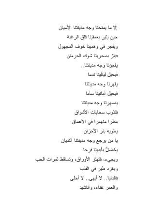 ‫ﺇﻻ ﻤﺎ ﻴﻤﻨﺤﻨﺎ ﻭﺠﻪ ﻤﺩﻴﻨﺘﻨﺎ ﺍﻷﺴﻴﺎﻥ‬
               ‫ﺤﻴﻥ ﻴﺜﻴﺭ ﺒﻌﻤﻘﻴﻨﺎ ﻗﻠﻕ ﺍﻟﺭﻏﺒﺔ‬
          ‫ﻭﻴﻔﺠﺭ ﻓﻲ ﻭﻫﻤﻴﻨﺎ ﺨﻭﻑ ﺍﻟﻤﺠﻬﻭل‬
               ‫ﻓﻴﺌﺯ ﺒﺼﺩﺭﻴﻨﺎ ﺸﻭﻙ ﺍﻟﺤﺭﻤﺎﻥ‬
                      ‫ﻴﻔﺠﺅﻨﺎ ﻭﺠﻪ ﻤﺩﻴﻨﺘﻨﺎ..‬
                          ‫ﻓﻴﺤﻴل ﻟﻴﺎﻟﻴﻨﺎ ﻨﺩﻤﺎ‬
                        ‫ﻴﻘﻬﺭﻨﺎ ﻭﺠﻪ ﻤﺩﻴﻨﺘﻨﺎ‬
                         ‫ﻓﻴﺤﻴل ﺃﻤﺎﻨﻴﻨﺎ ﺴﺄﻤﺎ‬
                       ‫ﻴﺼﻬﺭﻨﺎ ﻭﺠﻪ ﻤﺩﻴﻨﺘﻨﺎ‬
                   ‫ﻓﺘﺫﻭﺏ ﺴﺤﺎﺒﺎﺕ ﺍﻷﺸﻭﺍﻕ‬
                 ‫ﻤﻁ ‪‬ﺍ ﻤﻨﻬﻤ ‪‬ﺍ ﻓﻲ ﺍﻷﻋﻤﺎﻕ‬
                            ‫ﺭ‬       ‫ﺭ‬
                        ‫ﻴﻁﻭﻴﻪ ﺒﺌﺭ ﺍﻷﺤﺯﺍﻥ‬
            ‫ﻴﺎ ﻤﻥ ‪‬ﺭﺠﻊ ﻭﺠﻪ ﻤﺩﻴﻨﺘﻨﺎ ﺍﻟﻨﺩﻴﺎﻥ‬
                                   ‫ﻴ‬
                       ‫ﻴﺨﻀل ﺒﺄﻴﺩﻴﻨﺎ ﻓﺭﺤﺎ‬
                                    ‫ﱡ‬
‫ﻭﻴﺠﻲﺀ، ﻓﺘﻬﺘﺯ ﺍﻷﻭﺭﺍﻕ، ﻭﺘ ‪‬ﺎﻗﻁ ﺜﻤﺭﺍﺕ ﺍﻟﺤﺏ‬
              ‫ﺴ‬            ‫‪‬‬
                      ‫ﻭﻴﻐﺭﺩ ﻁﻴﺭ ﻓﻲ ﺍﻟﻘﻠﺏ‬
                 ‫ﻓﺎﻟﺩﻨﻴﺎ.. ﻻ ﺃﺒﻬﻰ.. ﻻ ﺃﺤﻠﻰ‬
                     ‫ﻭﺍﻟﻌﻤﺭ ﻏﻨﺎﺀ، ﻭﺃﻨﺎﺸﻴﺩ‬
 