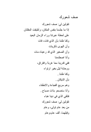 ‫ﺼﻑ ﺸﻌﻭﺭﻙ‬
                ‫ﺘﻘﻭﻟﻴﻥ ﻟﻲ: ﺼﻑ ﺸﻌﻭﺭﻙ‬
‫ﺇﺫﺍ ﻤﺎ ﺠﻠﺴﻨﺎ ﺒﻨﻔﺱ ﺍﻟﻤﻜﺎﻥ، ﻭﺃﻁﺒﻘﺕ ﺍﻟﻤﻘﻠﺘﺎﻥ‬
‫ِ‬
     ‫ﻋﻠﻰ ﻟﺤﻅﺔ ﻋﺒﺭﺘﻨﺎ ﻭﺭﺍﺀ ﺍﻟﺯﻤﺎﻥ ﺍﻟﺒﻌﻴﺩ‬
            ‫ﻭﻜﻨﺎ ﻅﻨﻨﺎ ﺒﺄﻥ ﺍﻟﺫﻱ ﻓﺎﺕ، ﻓﺎﺕ‬
                      ‫ﻭﺃﻥ ﺍﻟﻬﻭﻯ ﺫﻜﺭﻴﺎﺕ‬
         ‫ﻭﺃﻥ ﺍﻟﺼﻐﻴﺭ ﺍﻟﺫﻱ ﻗﺩ ﺭﻋﻴﻨﺎﻩ ﻤﺎﺕ‬
                            ‫ﻭﺃﻨﺎ ﺍﺼﻁﺩﻤﻨﺎ‬
            ‫ﻓﻔﻲ ﻗﺩﺭﻴﻨﺎ ﻤﻌﺎ ﻏﺭﺒﺔ ﻭﺍﻓﺘﺭﺍﻕ،‬
                  ‫ﻭﻭﺤﺸﺔ ﻟﻴل ﺒﻐﻴﺭ ﺍﺭﺘﻭﺍﺀ‬
                              ‫ﹸ ٍ‬
                              ‫ﻭﻜﻨﺎ ﻅﻨﻨﺎ..‬
                            ‫ﺒﺄﻥ ﺍﻟﺫﻴﻜﺎﻥ..‬
              ‫ﻭﻫﻡ ﺴﺭﻴﻊ ﺍﻟﻔﺠﺎﺀﺓ ﻭﺍﻻﻨﻁﻔﺎﺀ‬
                                    ‫‪‬‬
              ‫ﻭﺃﻨﺎ ﺴﻨﺼﺤﻭ ﺒﺫﺍﺕ ﺼﺒﺎﺡ..‬
                ‫ٍ‬
                  ‫ﻓﻨﻠﻘﻲ ﺍﻟﺫﻱ ﻓﻲ ﺩﻴﻨﺎ ﻫﺒﺎﺀ‬
                ‫ﺘﻘﻭﻟﻴﻥ ﻟﻲ: ﺼﻑ ﺸﻌﻭﺭﻙ‬
                  ‫ﻤﻥ ﺒﻌﺩ ﻋﺎﻡ ﺘﻭﻟﻰ، ﻭﻋﺎﻡ‬
                   ‫ﻭﻗﺒﻠﻬﻤﺎ، ﺃﻟﻑ ﻋﺎﻡ،ﻭﻋﺎﻡ‬
 