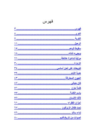 ‫ﻓﻬﺭﺱ‬
‫ﻓﻬﺮس .............................................................................. ٣‬
‫اﻟﻌﺮي............................................................................... ٤‬
‫اﻟﻐﺮﺑﺔ .............................................................................. ٧‬
‫اﻟﺮﺣﻴﻞ ............................................................................ ١١‬
‫ﺳﻘﻮط اﻟﻮهﻢ..................................................................... ٥١‬
‫ویﺠﻲء ﺷﺘﺎء .................................................................... ٨١‬
‫ﻣﺮﺛﻴﺔ ﺷﺎﻋﺮة ﻋﺎﺷﻘﺔ .......................................................... ١٢‬
‫اﻟﺰیﺎرة............................................................................ ٠٣‬
‫ﺕﻨﻮیﻌﺎت ﻋﻠﻰ ﻟﺤﻦ أﺳﺎﺳﻲ .................................................... ٤٣‬
‫هﺪیﺔ اﻷیﺎم ....................................................................... ٩٣‬
‫اﻟﻌﻴﻮن اﻟﻤﺤﺘﺮﻗﺔ................................................................ ٣٤‬
‫آﺎن ﺣﻴﺎﺕﻲ ....................................................................... ٧٤‬
‫آﻠﻤﺔ ﺣﺰن ...................................................................... ١٥‬
‫ﺑﺎﺳﻢ اﻟﻜﻠﻤﺔ ...................................................................... ٥٥‬
‫ﻷﻥﻚ اﻹﻥﺴﺎن..................................................................... ٨٥‬
‫أﺣﺰان اﻟﻔﻘﺮاء .................................................................. ١٦‬
‫ﺕﺤﺖ ﻇﻼل اﻟﺰیﺰﻓﻮن .......................................................... ٧٦‬
‫ﻥﺪاء ﺳﻼم ....................................................................... ٦٧‬
‫أﺻﻮات ﻣﻦ ﺕﺎریﺦ ﻗﺪیﻢ ........................................................ ٠٨‬
 