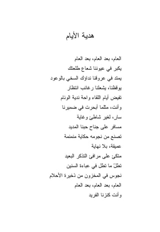 ‫ﻫﺩﻴﺔ ﺍﻷﻴﺎﻡ‬

           ‫ﺍﻟﻌﺎﻡ، ﺒﻌﺩ ﺍﻟﻌﺎﻡ، ﺒﻌﺩ ﺍﻟﻌﺎﻡ‬
        ‫ﻴﻜﺒﺭ ﻓﻲ ﻋﻴﻭﻨﻨﺎ ﺸﻌﺎﻉ ﻁﻠﻌﺘﻙ‬
‫ﻴﻤﺘﺩ ﻓﻲ ﻋﺭﻭﻗﻨﺎ ﻨﺩﺍﺅﻙ ﺍﻟﺴﺨﻲ ﺒﺎﻟﻭﻋﻭﺩ‬
        ‫‪‬‬
       ‫ﻴﻭﻗﻅﻨﺎ، ﻴﺸﻌﻠﻨﺎ ﺭﻏﺎﺌﺏ ﺍﻨﺘﻅﺎﺭ‬
              ‫‪‬‬
    ‫ﺘﻔﻴﺽ ﺃﻴﺎﻡ ﺍﻟﻠﻘﺎﺀ ﻭﺍﺤﺔ ﻨﺩﻴﺔ ﺍﻟﻭﺌﺎﻡ‬
                ‫ﹰ‬
     ‫ﻭﺃﻨ ﹶ، ﻤﺜﻠﻤﺎ ﺃﺒﺤﺭﺕ ﻓﻲ ﻀﻤﻴﺭﻨﺎ‬
               ‫ﹶ‬            ‫ﺕ‬
            ‫ﺴﺎ ٍ، ﻟﻐﻴﺭ ﺸﺎﻁﺊ ﻭﻏﺎﻴﺔ‬
                  ‫ٍ‬          ‫ﺭ‬
        ‫ﻤﺴﺎﻓﺭ ﻋﻠﻰ ﺠﻨﺎﺡ ﺤﺒﻨﺎ ﺍﻟﻤﺩﻴﺩ‬
      ‫ﺘﺼﻨﻊ ﻤﻥ ﻨﺠﻭﻤﻪ ﺤﻜﺎﻴﺔ ﻤﻨﻤ‪‬ﻨﻤﺔ‬
           ‫‪‬ﹶ‬
                    ‫ﻋﻤﻴﻘ ﹰ، ﺒﻼ ﻨﻬﺎﻴﺔ‬
                              ‫ﺔ‬
      ‫ﻤﺘﻜﺊ ﻋﻠﻰ ﻤﺭﺍﻓﺊ ﺍﻟﺘﺫﻜﺭ ﺍﻟﺒﻌﻴﺩ‬
       ‫ﺘﻁل ﻤﺎ ﺘﻁل ﻓﻲ ﻋﺒﺎﺀﺓ ﺍﻟﺴﻨﻴﻥ‬
                              ‫ّ‬
‫ﻨﺠﻭﺱ ﻓﻲ ﺍﻟﻤﺨﺯﻭﻥ ﻤﻥ ﺫﺨﻴﺭﺓ ﺍﻷﺤﻼﻡ‬
           ‫ﺍﻟﻌﺎﻡ، ﺒﻌﺩ ﺍﻟﻌﺎﻡ، ﺒﻌﺩ ﺍﻟﻌﺎﻡ‬
                   ‫ﻭﺃﻨﺕ ﻜﻨﺯﻨﺎ ﺍﻟﻔﺭﻴﺩ‬
                   ‫‪‬‬
 