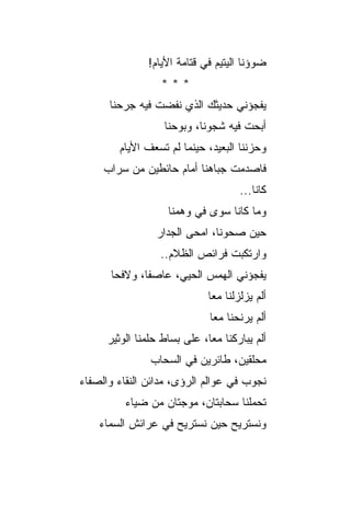 ‫ﻀﻭﺅﻨﺎ ﺍﻟﻴﺘﻴﻡ ﻓﻲ ﻗﺘﺎﻤﺔ ﺍﻷﻴﺎﻡ!‬
                   ‫***‬
      ‫ﻴﻔﺠﺅﻨﻲ ﺤﺩﻴﺜﻙ ﺍﻟﺫﻱ ﻨﻔﻀﺕ ﻓﻴﻪ ﺠﺭﺤﻨﺎ‬
                    ‫ﺃﺒﺤﺕ ﻓﻴﻪ ﺸﺠﻭﻨﺎ، ﻭﺒﻭﺤﻨﺎ‬
                                      ‫ﹶ‬
         ‫ﻭﺤﺯﻨﻨﺎ ﺍﻟﺒﻌﻴﺩ، ﺤﻴﻨﻤﺎ ﻟﻡ ﺘﺴﻌﻑ ﺍﻷﻴﺎﻡ‬
     ‫ﻓﺎﺼﺩﻤﺕ ﺠﺒﺎﻫﻨﺎ ﺃﻤﺎﻡ ﺤﺎﺌﻁﻴﻥ ﻤﻥ ﺴﺭﺍﺏ‬
                                      ‫ﻜﺎﻨﺎ...‬
                    ‫ﻭﻤﺎ ﻜﺎﻨﺎ ﺴﻭﻯ ﻓﻲ ﻭﻫﻤﻨﺎ‬
                  ‫ﺤﻴﻥ ﺼﺤﻭﻨﺎ، ﺍ ‪‬ﺤﻰ ﺍﻟﺠﺩﺍﺭ‬
                           ‫ﻤ‬
                   ‫ﻭﺍﺭﺘﻜﺒﺕ ﻓﺭﺍﺌﺹ ﺍﻟﻅﻼﻡ..‬
      ‫ﻴﻔﺠﺅﻨﻲ ﺍﻟﻬﻤﺱ ﺍﻟﺤﻴ ‪ ،‬ﻋﺎﺼ ﹰﺎ، ﻭﻻﻓﺤﺎ‬
              ‫ﻔ‬      ‫ﻲ‬
                              ‫ﺃﻟﻡ ﻴﺯﻟﺯﻟﻨﺎ ﻤﻌﺎ‬
                               ‫ﺃﻟﻡ ﻴﺭﻨﺤﻨﺎ ﻤﻌﺎ‬
      ‫ﺃﻟﻡ ﻴﺒﺎﺭﻜﻨﺎ ﻤ ‪‬ﺎ، ﻋﻠﻰ ﺒﺴﺎﻁ ﺤﻠﻤﻨﺎ ﺍﻟﻭﺜﻴﺭ‬
                              ‫ﻌ‬
                ‫ﻤﺤﻠﻘﻴﻥ، ﻁﺎﺌﺭﻴﻥ ﻓﻲ ﺍﻟﺴﺤﺎﺏ‬
‫ﻨﺠﻭﺏ ﻓﻲ ﻋﻭﺍﻟﻡ ﺍﻟﺭﺅﻯ، ﻤﺩﺍﺌﻥ ﺍﻟﻨﻘﺎﺀ ﻭﺍﻟﺼﻔﺎﺀ‬
          ‫ﺘﺤﻤﻠﻨﺎ ﺴﺤﺎﺒﺘﺎﻥ، ﻤﻭﺠﺘﺎﻥ ﻤﻥ ﻀﻴﺎﺀ‬
    ‫ﻭﻨﺴﺘﺭﻴﺢ ﺤﻴﻥ ﻨﺴﺘﺭﻴﺢ ﻓﻲ ﻋﺭﺍﺌﺵ ﺍﻟﺴﻤﺎﺀ‬
 