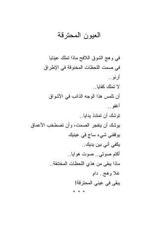 ‫ﺍﻟﻌﻴﻭﻥ ﺍﻟﻤﺤﺘﺭﻗﺔ‬

       ‫ﻓﻲ ﻭﻫﺞ ﺍﻟﺸﻭﻕ ﺍﻟﻼﻓﺢ ﻤﺎﺫﺍ ﺘﻤﻠﻙ ﻋﻴﻨﺎﻴﺎ‬
     ‫ﻓﻲ ﺼﻤﺕ ﺍﻟﻠﺤﻅﺎﺕ ﺍﻟﻤﺨﻨﻭﻗﺔ ﻓﻲ ﺍﻹﻁﺭﺍﻕ‬
                                    ‫ﺃﺭﻨﻭ..‬
                             ‫ﻻ ﺘﻤﻠﻙ ﻜﻔﺎﻴﺎ..‬
       ‫ﺃﻥ ﺘﻠﻤﺱ ﻫﺫﺍ ﺍﻟﻭﺠﻪ ﺍﻟﺫﺍﺌﺏ ﻓﻲ ﺍﻷﺸﻭﺍﻕ‬
                                    ‫ﺃﻏﻔﻭ..‬
                      ‫ﺘﻭﺸﻙ ﺃﻥ ﺘﻤﺘﺩﺫ ﻴﺩﺍﻴﺎ..‬
‫ﻴﻭﺸﻙ ﺃﻥ ﻴﻨﻔﺠﺭ ﺍﻟﺼﻤﺕ، ﻭﺃﻥ ﺘﺼﻁﺨﺏ ﺍﻷﻋﻤﺎﻕ‬
                ‫ﻴﻭﻗﻔﻨﻲ ﺸﻲﺀ ﺴﺎﺝ ﻓﻲ ﻋﻴﻨﻴﻙ‬
                         ‫ٍ‬
                       ‫ﻴﻜﻔﻲ ﺃﻨﻲ ﺒﻴﻥ ﻴﺩﻴﻙ..‬
                ‫ﺃﻜﺘﻡ ﺼﻭﺘﻲ.. ﺼﻭﺕ ﻫﻭﺍﻴﺎ..‬
       ‫ﻤﺎﺫﺍ ﻴﺒﻘﻰ ﻤﻥ ﻫﺫﻱ ﺍﻟﻠﺤﻅﺎﺕ ﺍﻟﻤﺨﺘﻨﻘﺔ..‬
                            ‫ﻏﻼ ﻭﻫﺞ.. ﺩﺍﻡ‬
                            ‫ٍ‬     ‫‪‬‬
                   ‫ﻴﺒﻘﻰ ﻓﻲ ﻋﻴﻨﻲ ﺍﻟﻤﺤﺘﺭﻗﺔ!‬
                  ‫***‬
 