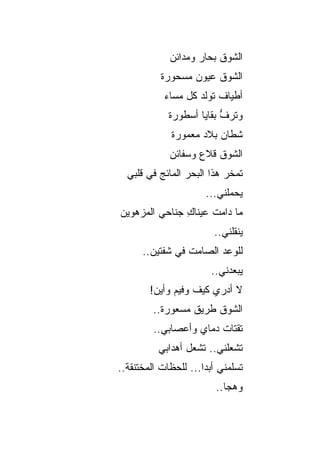 ‫ﺍﻟﺸﻭﻕ ﺒﺤﺎﺭ ﻭﻤﺩﺍﺌﻥ‬
                    ‫‪‬‬    ‫ﹸ‬
           ‫ﺍﻟﺸﻭﻕ ﻋﻴﻭﻥ ﻤﺴﺤﻭﺭﺓ‬
            ‫ﺃﻁﻴﺎﻑ ﺘﻭﻟﺩ ﻜل ﻤﺴﺎﺀ‬
                         ‫ﹲ‬
             ‫ﻭﺘﺭﻑ ﺒﻘﺎﻴﺎ ﺃﺴﻁﻭﺭﺓ‬
                          ‫ﱡ‬
              ‫ﺸﻁﺎﻥ ﺒﻼﺩ ﻤﻌﻤﻭﺭﺓ‬
                         ‫‪‬‬
             ‫ﺍﻟﺸﻭﻕ ﻗﻼﻉ ﻭﺴﻔﺎﺌﻥ‬
                        ‫ﹸ‬
  ‫ﺘﻤﺨﺭ ﻫﺫﺍ ﺍﻟﺒﺤﺭ ﺍﻟﻤﺎﺌﺞ ﻓﻲ ﻗﻠﺒﻲ‬
                       ‫ﻴﺤﻤﻠﻨﻲ...‬
‫ﻤﺎ ﺩﺍﻤﺕ ﻋﻴﻨﺎﻙ ﺠﻨﺎﺤﻲ ﺍﻟﻤﺯﻫﻭﻴﻥ‬
         ‫‪‬‬     ‫ِ‬
                         ‫ﻴﻨﻘﻠﻨﻲ..‬
      ‫ﻟﻠﻭﻋﺩ ﺍﻟﺼﺎﻤﺕ ﻓﻲ ﺸﻔﺘﻴﻥ..‬
                        ‫ﻴﺒﻌﺩﻨﻲ..‬
        ‫ﻻ ﺃﺩﺭﻱ ﻜﻴﻑ ﻭﻓﻴﻡ ﻭﺃﻴﻥ!‬
         ‫ﺍﻟﺸﻭﻕ ﻁﺭﻴﻕ ﻤﺴﻌﻭﺭﺓ..‬
         ‫ﺘﻘﺘﺎﺕ ﺩﻤﺎﻱ ﻭﺃﻋﺼﺎﺒﻲ..‬
          ‫ﺘﺸﻌﻠﻨﻲ.. ﺘﺸﻌل ﺃﻫﺩﺍﺒﻲ‬
‫ﺘﺴﻠﻤﻨﻲ ﺃﺒ ‪‬ﺍ... ﻟﻠﺤﻅﺎﺕ ﺍﻟﻤﺨﺘﻨﻘﺔ..‬
                      ‫ﺩ‬
                         ‫ﻭﻫﺠﺎ..‬
 