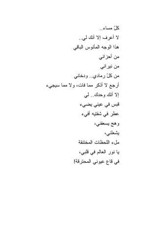 ‫ﻜل ﻤﺴﺎﺀ..‬
                            ‫‪‬‬    ‫ّ‬
              ‫ﻻ ﺃﻋﺭﻑ ﺇﻻ ﺃﻨﻙ ﻟﻲ..‬
            ‫ﻫﺫﺍ ﺍﻟﻭﺠﻪ ﺍﻟﻤﺄﻨﻭﺱ ﺍﻟﺒﺎﻗﻲ‬
                         ‫ﻤﻥ ﺃﺤﺯﺍﻨﻲ‬
                          ‫ﻤﻥ ﻨﻴﺭﺍﻨﻲ‬
            ‫ﻤﻥ ﻜل ﺭﻤﺎﺩﻱ.. ﻭﺩﺨﺎﻨﻲ‬
                           ‫ّ‬
‫ﺃﺭﺠﻊ ﻻ ﺃﺫﻜﺭ ﻤﻤﺎ ﻓﺎﺕ، ﻭﻻ ﻤﻤﺎ ﺴﻴﺠﻲﺀ‬
                 ‫ﺇﻻ ﺃﻨﻙ ﻭﺤﺩﻙ.. ﻟﻲ‬
               ‫ﻗﺒﺱ ﻓﻲ ﻋﻴﻨﻲ ﻴﻀﻲﺀ‬
               ‫‪‬‬    ‫‪‬‬       ‫‪‬‬
                ‫ﻋﻁﺭ ﻓﻲ ﺸﻔﺘﻴﻪ ﺃﻓﻲﺀ‬
                ‫‪‬‬             ‫‪‬‬
                       ‫ﻭﻫﺞ ﻴﺴﻌﻔﻨﻲ،‬
                               ‫‪‬‬
                             ‫ﻴﺸﻌﻠﻨﻲ،‬
              ‫ﻤلﺀ ﺍﻟﻠﺤﻅﺎﺕ ﺍﻟﻤﺨﺘﻨﻘﺔ‬
               ‫ﻴﺎ ﻨﻭﺭ ﺍﻟﻌﺎﻟﻡ ﻓﻲ ﻗﻠﺒﻲ،‬
            ‫ﻓﻲ ﻗﺎﻉ ﻋﻴﻭﻨﻲ ﺍﻟﻤﺤﺘﺭﻗﺔ!‬
 