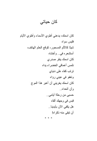‫ﻜﺎﻥ ﺤﻴﺎﺘﻲ‬

‫ﻜﺎﻥ ﺍﺴﻤﻙ، ﻴﺩﻋﻨﻲ ﺃﻁﻭﻱ ﺍﻷﺴﻤﺎﺀ ﻭﺃﻁﻭﻱ ﺍﻷﻴﺎﻡ‬
                                  ‫ﻓﻠﻴﺱ ﺴﻭﺍﻩ‬
                                  ‫‪‬‬
     ‫ﺸﻴ ًﺎ ﻜﺎﻷﻟﻡ ﺍﻟﻤﺴﺤﻭﺭ، ﻜﻭﻗﻊ ﺍﻟﺤﻠﻡ ﺍﻟﻬﺎﺘ ِ،‬
      ‫ﻑ‬                                  ‫ﺌ‬
                       ‫ﺃﺴﺘﺸﻌﺭﻩ ﻓﻲ.. ﻭﺃﺨﺸﺎﻩ‬
                       ‫‪‬‬        ‫‪‬‬
                      ‫ﻜﺎﻥ ﺍﺴﻤﻙ ﻴﻨﻘﺭ ﺼﺩﺭﻱ‬
                           ‫‪‬‬
                  ‫ﻨﻠﻤﺱ ﺃﻋﻤﺎﻗﻲ ﺍﻟﺨﻀﺭﺍﺀ ﻴﺩﺍﻩ‬
                        ‫ﺘﺭﺘﺏ ﻜﻔﺎﻩ ﻋﻠﻰ ﺩﻨﻴﺎﻱ‬
                        ‫ﻭﺘﻐﻔﻭ ﻓﻲ ﻋﻴﻨﻲ ﺭﺅﺍﻩ‬
                        ‫‪‬‬    ‫‪‬‬
        ‫ﻜﺎﻥ ﺍﺴﻤﻙ ﻴﻐﺭﻴﻨﻲ ﺃﻥ ﺃﻋﺒﺭ ﻫﺫﺍ ﺍﻟﻤﻭﺝ‬
                                ‫ﻭﺃﻥ ﺃﺘﺤﺩﺍﻩ..‬
                                  ‫‪‬‬
                     ‫ﺤﺴﺒﻲ ﻤﻥ ﺭﺤﻠﺔ ﺃﻴﺎﻤﻲ..‬
                         ‫ﻗﺒﺱ ﻓﻲ ﻭﺠﻬﻙ ﺃﻟﻘﺎﻩ‬
                         ‫‪‬‬             ‫‪‬‬
                       ‫ﻫل ﻴﻜﻔﻲ ﺍﻵﻥ ﺒﺄﻴﺩﻴﻨﺎ..‬
                          ‫ﺃﻥ ﺘﺒﻘﻰ ﻤﻨﻪ ﺫﻜﺭﺍﻩ!‬
                           ‫‪‬‬
                    ‫***‬
 