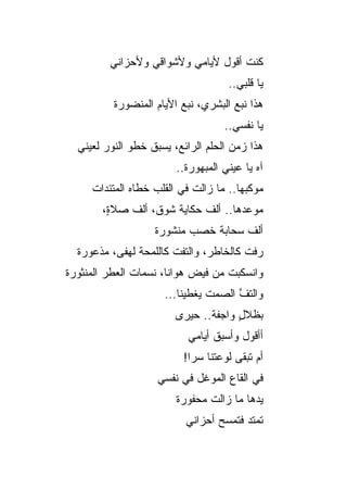 ‫ﻜﻨﺕ ﺃﻗﻭل ﻷﻴﺎﻤﻲ ﻭﻷﺸﻭﺍﻗﻲ ﻭﻷﺤﺯﺍﻨﻲ‬
                                     ‫ﻴﺎ ﻗﻠﺒﻲ..‬
          ‫ﻫﺫﺍ ﻨﺒﻊ ﺍﻟﺒﺸﺭﻱ، ﻨﺒﻊ ﺍﻷﻴﺎﻡ ﺍﻟﻤﻨﻀﻭﺭﺓ‬
                                    ‫ﻴﺎ ﻨﻔﺴﻲ..‬
  ‫ﻫﺫﺍ ﺯﻤﻥ ﺍﻟﺤﻠﻡ ﺍﻟﺭﺍﺌﻊ، ﻴﺴﺒﻕ ﺨﻁﻭ ﺍﻟﻨﻭﺭ ﻟﻌﻴﻨﻲ‬
  ‫‪‬‬
                        ‫ﺁﻩ ﻴﺎ ﻋﻴﻨﻲ ﺍﻟﻤﺒﻬﻭﺭﺓ..‬
     ‫ﻤﻭﻜﺒﻬﺎ.. ﻤﺎ ﺯﺍﻟﺕ ﻓﻲ ﺍﻟﻘﻠﺏ ﺨﻁﺎﻩ ﺍﻟﻤﺘﺌﺩﺍﺕ‬
       ‫ﻤﻭﻋﺩﻫﺎ.. ﺃﻟﻑ ﺤﻜﺎﻴﺔ ﺸﻭﻕ، ﺃﻟﻑ ﺼﻼ ٍ،‬
        ‫ﺓ‬
                   ‫ﺃﻟﻑ ﺴﺤﺎﺒﺔ ﺨﺼﺏ ﻤﻨﺸﻭﺭﺓ‬
  ‫ﺭﻓﺕ ﻜﺎﻟﺨﺎﻁﺭ، ﻭﺍﻟﺘﻔﺕ ﻜﺎﻟﻠﻤﺤﺔ ﻟﻬﻔﻰ، ﻤﺫﻋﻭﺭﺓ‬
‫ﻭﺍﻨﺴﻜﺒﺕ ﻤﻥ ﻓﻴﺽ ﻫﻭﺍﻨﺎ، ﻨﺴﻤﺎﺕ ﺍﻟﻌﻁﺭ ﺍﻟﻤﻨﺜﻭﺭﺓ‬
                     ‫ﻭﺍﻟﺘﻑ ﺍﻟﺼﻤﺕ ﻴﻐﻁﻴﻨﺎ...‬
                               ‫ﹸ‬     ‫ﱠ‬
                        ‫ﺒﻅﻼل ﻭﺍﺠﻔﺔ.. ﺤﻴﺭﻯ‬
                                     ‫ٍ‬
                           ‫ﺃﺃﻗﻭل ﻭﺃﺴﺒﻕ ﺃﻴﺎﻤﻲ‬
                          ‫ﺃﻡ ﺘﺒﻘﻰ ﻟﻭﻋﺘﻨﺎ ﺴ ‪‬ﺍ!‬
                            ‫ﺭ‬
                    ‫ﻓﻲ ﺍﻟﻘﺎﻉ ﺍﻟﻤﻭﻏل ﻓﻲ ﻨﻔﺴﻲ‬
                        ‫ﻴﺩﻫﺎ ﻤﺎ ﺯﺍﻟﺕ ﻤﺤﻔﻭﺭﺓ‬
                          ‫ﺘﻤﺘﺩ ﻓﺘﻤﺴﺢ ﺃﺤﺯﺍﻨﻲ‬
                                 ‫‪‬‬     ‫‪‬‬
 