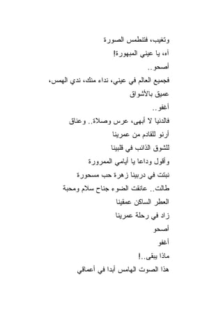 ‫ﻭﺘﻐﻴﺏ، ﻓﺘﻨﻁﻤﺱ ﺍﻟﺼﻭﺭﺓ‬
                       ‫ﺁﻩ، ﻴﺎ ﻋﻴﻨﻲ ﺍﻟﻤﺒﻬﻭﺭﺓ!‬
                                   ‫ﺃﺼﺤﻭ..‬
‫ﻓﺠﻤﻴﻊ ﺍﻟﻌﺎﻟﻡ ﻓﻲ ﻋﻴﻨ ‪ ،‬ﻨﺩﺍﺀ ﻤﻨﻙ، ﻨﺩﻱ ﺍﻟﻬﻤﺱ،‬
       ‫‪‬‬              ‫ﻲ‬
                             ‫ﻋﻤﻴﻕ ﺒﺎﻷﺸﻭﺍﻕ‬
                                     ‫ﺃﻏﻔﻭ..‬
       ‫ﻓﺎﻟﺩﻨﻴﺎ ﻻ ﺃﺒﻬﻰ، ﻋﺭﺱ ﻭﺼﻼﺓ.. ﻭﻋﻨﺎﻕ‬
                      ‫ﺃﺭﻨﻭ ﻟﻠﻘﺎﺩﻡ ﻤﻥ ﻋﻤﺭﻴﻨﺎ‬
                      ‫ﻟﻠﺸﻭﻕ ﺍﻟﺫﺍﺌﺏ ﻓﻲ ﻗﻠﺒﻴﻨﺎ‬
              ‫ﻭﺃﻗﻭل ﻭﺩﺍﻋﺎ ﻴﺎ ﺃﻴﺎﻤﻲ ﺍﻟﻤﻤﺭﻭﺭﺓ‬
          ‫ﻨﺒﺘﺕ ﻓﻲ ﺩﺭﺒﻴﻨﺎ ﺯﻫﺭﺓ ﺤﺏ ﻤﺴﺤﻭﺭﺓ‬
     ‫ﻁﺎﻟﺕ.. ﻋﺎﻨﻘﺕ ﺍﻟﻀﻭﺀ ﺠﻨﺎﺡ ﺴﻼﻡ ﻭﻤﺤﺒﺔ‬
                        ‫ﺍﻟﻌﻁﺭ ﺍﻟﺴﺎﻜﻥ ﻋﻤﻘﻴﻨﺎ‬
                       ‫ﺯﺍﺩ ﻓﻲ ﺭﺤﻠﺔ ﻋﻤﺭﻴﻨﺎ‬
                                      ‫‪‬‬
                                     ‫ﺃﺼﺤﻭ‬
                                       ‫ﺃﻏﻔﻭ‬
                                ‫ﻤﺎﺫﺍ ﻴﺒﻘﻰ..!‬
          ‫ﻫﺫﺍ ﺍﻟﺼﻭﺕ ﺍﻟﻬﺎﻤﺱ ﺃﺒ ‪‬ﺍ ﻓﻲ ﺃﻋﻤﺎﻗﻲ‬
                     ‫ﺩ‬
 