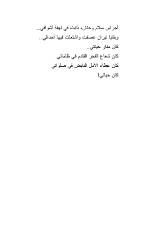‫ﺃﺠﺭﺍﺱ ﺴﻼﻡ ﻭﺤﻨﺎﻥ، ﺫﺍﺒﺕ ﻓﻲ ﻟﻬﻔﺔ ﺃﺸﻭﺍﻗﻲ..‬
 ‫ﻭﺒﻘﺎﻴﺎ ﻨﻴﺭﺍﻥ ﻋﺼﻔﺕ ﻭﺍﺸﺘﻌﻠﺕ ﻓﻴﻬﺎ ﺃﺤﺩﺍﻗﻲ..‬
                        ‫ﻜﺎﻥ ﻤﻨﺎﺭ ﺤﻴﺎﺘﻲ..‬
         ‫ﻜﺎﻥ ﺸﻌﺎﻉ ﺍﻟﻔﺠﺭ ﺍﻟﻘﺎﺩﻡ ﻓﻲ ﻅﻠﻤﺎﺘﻲ‬
       ‫ﻜﺎﻥ ﻋﻁﺎﺀ ﺍﻷﻤل ﺍﻟﻨﺎﺒﺽ ﻓﻲ ﺼﻠﻭﺍﺘﻲ‬
                             ‫ﻜﺎﻥ ﺤﻴﺎﺘﻲ!‬
 