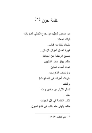 ‫)*(‬
               ‫ﻜﻠﻤﺔ ﺤﺯﻥ‬

‫ﻤﻥ ﺼﻤﻴﻡ ﺍﻟﻭﻴل، ﻤﻥ ﺠﻭﻉ ﺍﻟﻠﻴﺎﻟﻲ ﺍﻟﻌﺎﺭﻴﺎﺕ‬
                           ‫ﻨﺒﺘﺕ ﺩﻤﻌﺘﻨﺎ..‬
                   ‫ﻤﻠ ‪‬ﺎ، ﺒﻘﺎﻴﺎ ﻤﻥ ﻓﺘﺎﺕ..‬
                                     ‫ﺤ‬
              ‫ﻓﻭﺭﺓ ﺘﻐﺴل ﺃﺤﺯﺍﻥ ﺍﻟﺯﻤﺎﻥ..‬
              ‫ﺘﻤﺴﺢ ﺍﻟﺭﻋﺸﺔ ﻋﻥ ﺃﻫﺩﺍﺒﻨﺎ..‬
                 ‫ﻤﺜﻠﻤﺎ ﻴﻬﺘﺯ ﺨﻁﻭ ﺍﻟﺘﺎﺌﻬﻴﻥ‬
                              ‫‪‬‬
                      ‫ﺘﺤﺕ ﺃﻋﺒﺎﺀ ﺍﻟﺴﻨﻴﻥ‬
                     ‫ﻭﺍﺭﺘﺠﺎﻑ ﺍﻟﺫﻜﺭﻴﺎﺕ‬
            ‫ﻏﺭﻗﺕ ﺃﺤﺯﺍﻨﻨﺎ ﻓﻲ ﺍﻟﺼﻠﻭﺍﺕ!‬
                                ‫ﻭﺍﻟﺘﻔﺘﻨﺎ..‬
              ‫ﻨﺴﺄل ﺍﻷﻴﺎﻡ ﻋﻥ ﻤﺎﺽ ﻭﺁﺕ‬
                  ‫ٍ‬
                                   ‫ﻋﹼﻨﺎ..‬
                                       ‫ﻠ‬
              ‫ﻨﺜﻘﺏ ﺍﻟﻅﻠﻤﺔ ﻓﻲ ﻜل ﺍﻟﺠﻬﺎﺕ‬
      ‫ﻤﺜﻠﻤﺎ ﻴﻨﻬﺎﺭ ﺤﻠﻡ ﻏﺎﺏ ﻓﻲ ﻗﺎﻉ ﺍﻟﻌﻴﻭﻥ‬
                        ‫‪‬‬


                     ‫) * ( ﻋﺎﻡ ﺍﻟﻨﻜﺴﺔ ٧٦٩١‬
 