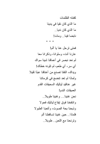 ‫ﻜﻔﻨﺘﻪ ﺍﻟﻅﻠﻤﺎﺕ‬
               ‫ﻤﺎ ﺍﻟﺫﻱ ﻜﺎﻥ ﻨﻘ ‪‬ﺎ ﻓﻲ ﻴﺩﻴﻨﺎ‬
                         ‫ﻴ‬
                      ‫ﻤﺎ ﺍﻟﺫﻱ ﻜﺎﻥ ﻨﺩﻴﺎ..‬
                     ‫ﻨﺎﺒ ‪‬ﺎ ﻓﻴﻨﺎ.. ﻭﻤﺎﺕ!‬
                                   ‫ﻀ‬
              ‫***‬
                  ‫ﻓﻤﺘﻰ ﺘﺭﺤل ﻋﻨﺎ ﻴﺎ ﺃﻟﻡ!‬
       ‫ﻋﺎﺭﻨﺎ ﺃﻨﺕ، ﻭﺴﻠﻭﺍﻨﺎ، ﻭﺫﻜﺭﺍﻨﺎ ﻤﻌﺎ‬
    ‫ﻟﻡ ﻨﻌﺩ ﻨﺒﺼﺭ ﻓﻲ ﺃﻋﻤﺎﻗﻨﺎ ﺸﻴﺌﺎ ﺴﻭﺍﻙ‬
     ‫ﺃﻱ ﺴﺭ، ﺃﻱ ﻁﻌﻡ، ﻟﻡ ﺘﻠﻭﻨﻪ ﺨﻁﺎﻙ!‬
                                ‫‪‬‬
‫ﻭﻴﺩﺍﻙ، ﺍﻟﺘﻔ ﹼﺎ ﺘﺼﻨﻊ ﻤﻥ ﺃﻋﻨﺎﻗﻨﺎ ﻋﺒ ًﺎ ﺜﻘﻴﻼ‬
      ‫ﺌ‬               ‫‪‬‬     ‫ﺘ‬
         ‫ﻭﻟﻤﺎﺫﺍ ﻟﻡ ﺘﻌﺩ ﺘﻨﻀﺞ ﻓﻲ ﻜﺭﻤﺎﺘﻨﺎ‬
                         ‫‪‬‬
       ‫ﻏﻴﺭ ﻋﻨﺎﻗﻴﺩ ﻟﻴﺎﻟﻴﻙ ﺍﻟﺴﺤﻴﻘﺎﺕ ﺍﻟﻘﺩﻡ‬
                      ‫‪‬‬
                          ‫ﺍﻟﻌﻤﻴﻘﺎﺕ ﺍﻟﻨﺩﻡ!‬
           ‫ﻨﺤﻥ ﻏﻨﻴﻨﺎ... ﻭﻏﻨﻴﻨﺎ ﻁﻭﻴﻼ..‬
        ‫ﻭﺍﻨﺘﻔﺨﻨﺎ ﻓﻭﻕ ﺇﻴﻘﺎﻉ ﻟﻴﺎﻟﻴﻙ ﻓﺤﻭﻻ‬
    ‫ﻭﺫﺒﺤﻨﺎ ﺒﺤﺔ ﺍﻟﺼﻭﺕ، ﻭﺃﺘﻌﺒﻨﺎ ﺍﻟﻁﺒﻭﻻ‬
          ‫ﻓﻠﻤﺎﺫﺍ.. ﺤﻴﻥ ﻏﻨﻴﻨﺎ ﺘﺴﺎﻗﻁﻨﺎ ﺃﻟﻡ‬
          ‫‪‬‬
           ‫ﻭﺘﺭﻨﺤﻨﺎ ﻤﻊ ﺍﻟﻠﺤﻥ.. ﻁﻭﻴﻼ..‬
 