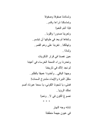 ‫ﻭﺘﺴﺎﻨﺩﻨﺎ ﺼﻔﻭ ﹰﺎ ﻭﺼﻔﻭﻓﺎ‬
                            ‫ﻓ‬
                     ‫ﻭﺘﻤﺎﺴﻜﻨﺎ ﺫﺭﺍ ‪‬ﺎ ﻭﻗﺩﻡ..‬
                             ‫ﻋ‬
                              ‫ﻓﺈﺫﺍ ﺃﻨﺘﻡ ﺍﻟﻨﻐﻡ!‬
                    ‫ﻭﺘﻌﺭﻴﻨﺎ ﺼﺩﻭ ‪‬ﺍ ﻭﻗﻠﻭﺒﺎ..‬
                              ‫ﺭ‬
         ‫ﻭﺸﻔﺎ ‪‬ﺎ ﻟﻡ ﻴﻌﺩ ﻓﻲ ﻁﻭﻗﻬﺎ ﺃﻥ ﺘﺒﺘﺴﻡ..‬
                                     ‫ﻫ‬
          ‫ﻭﺘﻬﺎﻟﻜﻨﺎ.. ﺘﻐ ‪‬ﺒﻨﺎ ﻋﻠﻰ ﻭﻫﻡ ﺍﻟﻘﻤﻡ..‬
                             ‫ﺭ‬
                                     ‫ﻭﻟﻤﺎﺫﺍ..‬
              ‫ﺤﻴﻥ ﻏﺼﻨﺎ ﻓﻲ ﻗﺭﺍﺭ ﺍﻟﺫﻜﺭﻴﺎﺕ‬
    ‫ﻭﺘﺤﺩﺭﻨﺎ ﻭﺭﺍﺀ ﺍﻟﺩﻤﻌﺔ ﺍﻟﺨﺭﺴﺎﺀ ﻓﻲ ﺃﻋﻴﻨﻨﺎ‬
                     ‫ﻟﻡ ﻨﺠﺩ ﺇﻻﻙ ﻓﻲ ﺘﺎﺭﻴﺨﻨﺎ‬
      ‫ﻭﺠﻬﻨﺎ ﺍﻟﺒﺎﻗﻲ.. ﻭﺃﺨﺩﻭ ‪‬ﺍ ﻋﻤﻴ ﹰﺎ ﺒﺎﻟﻅﻠﻡ..‬
                ‫ﻘ‬      ‫ﺩ‬
       ‫ﻤﺜﻘل ﺍﻟﻨﺒﺭﺓ ﻭﺍﻹﻴﻤﺎﺀ ﻤﺸﺩﻭﺥ ﺍﻟﺴﻤﺎﺕ!‬
                                    ‫َ‬
‫ﻓﻤﺘﻰ، ﻴﺎ ﺸﺠﻭﻨﺎ ﺍﻟﻜﻭﻨ ‪ ،‬ﻴﺎ ﺴﻤ ‪‬ﺎ ﻋﺒﺭﻨﺎﻩ ﺃﺼﻡ‬
‫‪‬‬           ‫ﻌ‬        ‫ﻲ‬
                               ‫ﻨﻤﻠﻙ ﺍﻟﺭﺅﻴﺎ..‬
                ‫ﻨﺼﻭﻍ ﺍﻟﻜﻭﻥ ﻓﻲ ﻻ.. ﻭﻨﻌﻡ!‬
                  ‫***‬
                            ‫ﺸﺎﺌﻪ ﻭﺠﻪ ﺍﻟﻨﻬﺎﺭ‬
                     ‫ﻓﻲ ﻋﻴﻭﻥ ﺠﻬﻤﺔ ﻤﻨﻁﻔﺌﺔ‬
                                 ‫ٍ‬
 