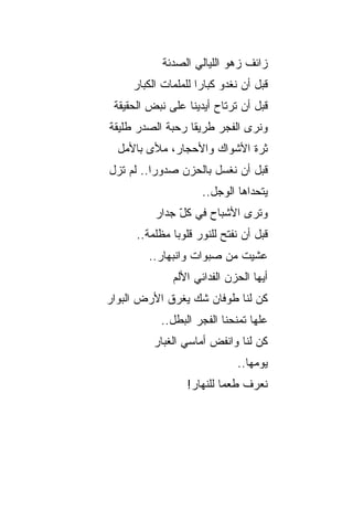 ‫ﺯﺍﺌﻑ ﺯﻫﻭ ﺍﻟﻠﻴﺎﻟﻲ ﺍﻟﺼﺩﺌﺔ‬
     ‫ﻗﺒل ﺃﻥ ﻨﻐﺩﻭ ﻜﺒﺎ ‪‬ﺍ ﻟﻠﻤﻠﻤﺎﺕ ﺍﻟﻜﺒﺎﺭ‬
                     ‫ﺭ‬
 ‫ﻗﺒل ﺃﻥ ﺘﺭﺘﺎﺡ ﺃﻴﺩﻴﻨﺎ ﻋﻠﻰ ﻨﺒﺽ ﺍﻟﺤﻘﻴﻘﺔ‬
‫ﻭﻨﺭﻯ ﺍﻟﻔﺠﺭ ﻁﺭﻴ ﹰﺎ ﺭﺤﺒﺔ ﺍﻟﺼﺩﺭ ﻁﻠﻴﻘﺔ‬
                  ‫ﻘ‬
  ‫ﺜﺭﺓ ﺍﻷﺸﻭﺍﻙ ﻭﺍﻷﺤﺠﺎﺭ، ﻤﻸﻯ ﺒﺎﻷﻤل‬
‫ﻗﺒل ﺃﻥ ﻨﻐﺴل ﺒﺎﻟﺤﺯﻥ ﺼﺩﻭ ‪‬ﺍ.. ﻟﻡ ﺘﺯل‬
          ‫ﺭ‬
                      ‫ﻴﺘﺤﺩﺍﻫﺎ ﺍﻟﻭﺠل..‬
          ‫ﻭﺘﺭﻯ ﺍﻷﺸﺒﺎﺡ ﻓﻲ ﻜل ﺠﺩﺍﺭ‬
               ‫ّ‬
      ‫ﻗﺒل ﺃﻥ ﻨﻔﺘﺢ ﻟﻠﻨﻭﺭ ﻗﻠﻭ ‪‬ﺎ ﻤﻅﻠﻤﺔ..‬
               ‫ﺒ‬
        ‫ﻋﺸﻴﺕ ﻤﻥ ﺼﺒﻭﺍﺕ ﻭﺍﻨﺒﻬﺎﺭ..‬
              ‫ﺃﻴﻬﺎ ﺍﻟﺤﺯﻥ ﺍﻟﻔﺩﺍﺌﻲ ﺍﻷﻟﻡ‬
‫ﻜﻥ ﻟﻨﺎ ﻁﻭﻓﺎﻥ ﺸﻙ ﻴﻐﺭﻕ ﺍﻷﺭﺽ ﺍﻟﺒﻭﺍﺭ‬
            ‫ﹸ‬
           ‫ﻋﻠﻬﺎ ﺘﻤﻨﺤﻨﺎ ﺍﻟﻔﺠﺭ ﺍﻟﺒﻁل..‬
          ‫ﻜﻥ ﻟﻨﺎ ﻭﺍﻨﻔﺽ ﺃﻤﺎﺴﻲ ﺍﻟﻐﺒﺎﺭ‬
                 ‫‪‬‬
                              ‫ﻴﻭﻤﻬﺎ..‬
                  ‫ﻨﻌﺭﻑ ﻁﻌ ‪‬ﺎ ﻟﻠﻨﻬﺎﺭ!‬
                           ‫ﻤ‬
 