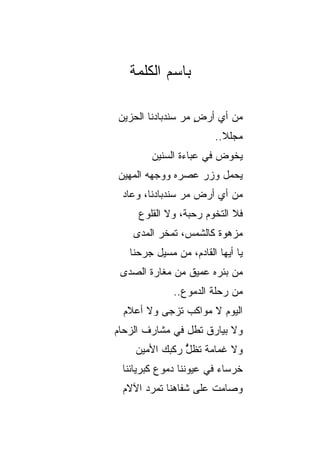 ‫ﺒﺎﺴﻡ ﺍﻟﻜﻠﻤﺔ‬

‫ﻤﻥ ﺃﻱ ﺃﺭﺽ ﻤﺭ ﺴﻨﺩﺒﺎﺩﻨﺎ ﺍﻟﺤﺯﻴﻥ‬
                ‫ٍ ‪‬‬
                        ‫ﻤﺠﻠﻼ..‬
        ‫ﻴﺨﻭﺽ ﻓﻲ ﻋﺒﺎﺀﺓ ﺍﻟﺴﻨﻴﻥ‬
‫ﻴﺤﻤل ﻭﺯﺭ ﻋﺼﺭﻩ ﻭﻭﺠﻬﻪ ﺍﻟﻤﻬﻴﻥ‬
 ‫ﻤﻥ ﺃﻱ ﺃﺭﺽ ﻤﺭ ﺴﻨﺩﺒﺎﺩﻨﺎ، ﻭﻋﺎﺩ‬
                ‫‪‬‬
     ‫ﻓﻼ ﺍﻟﺘﺨﻭﻡ ﺭﺤﺒ ﹲ، ﻭﻻ ﺍﻟﻘﻠﻭﻉ‬
                ‫ﺔ‬
    ‫ﻤﺯﻫﻭﺓ ﻜﺎﻟﺸﻤﺱ، ﺘﻤﺨﺭ ﺍﻟﻤﺩﻯ‬
   ‫ﻴﺎ ﺃﻴﻬﺎ ﺍﻟﻘﺎﺩﻡ، ﻤﻥ ﻤﺴﻴل ﺠﺭﺤﻨﺎ‬
 ‫ﻤﻥ ﺒﺌﺭﻩ ﻋﻤﻴﻕ ﻤﻥ ﻤﻐﺎﺭﺓ ﺍﻟﺼﺩﻯ‬
              ‫ﻤﻥ ﺭﺤﻠﺔ ﺍﻟﺩﻤﻭﻉ..‬
 ‫ﺍﻟﻴﻭﻡ ﻻ ﻤﻭﺍﻜﺏ ﺘﺯﺠﻰ ﻭﻻ ﺃﻋﻼﻡ‬
              ‫‪‬‬
‫ﻭﻻ ﺒﻴﺎﺭﻕ ﺘﻁل ﻓﻲ ﻤﺸﺎﺭﻑ ﺍﻟﺯﺤﺎﻡ‬
                    ‫ﹲ‬
    ‫ﻭﻻ ﻏﻤﺎﻤﺔ ﺘﻅل ﺭﻜﺒﻙ ﺍﻷﻤﻴﻥ‬
               ‫ﹸ ﱡ‬
               ‫ٌ‬
 ‫ﺨﺭﺴﺎﺀ ﻓﻲ ﻋﻴﻭﻨﻨﺎ ﺩﻤﻭﻉ ﻜﺒﺭﻴﺎﺌﻨﺎ‬
 ‫ﻭﺼﺎﻤﺕ ﻋﻠﻰ ﺸﻔﺎﻫﻨﺎ ﺘﻤ ‪‬ﺩ ﺍﻵﻻﻡ‬
       ‫ﺭ‬               ‫ﹲ‬
 