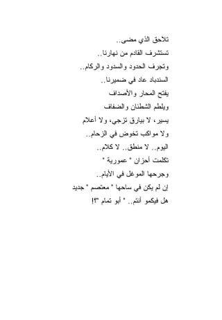 ‫ﺘﻼﺤﻕ ﺍﻟﺫﻱ ﻤﻀﻰ..‬
        ‫ﺘﺴﺘﺸﺭﻑ ﺍﻟﻘﺎﺩﻡ ﻤﻥ ﻨﻬﺎﺭﻨﺎ..‬
  ‫ﻭﺘﺠﺭﻑ ﺍﻟﺤﺩﻭﺩ ﻭﺍﻟﺴﺩﻭﺩ ﻭﺍﻟﺭﻜﺎﻡ..‬
         ‫ﺍﻟﺴﻨﺩﺒﺎﺩ ﻋﺎﺩ ﻓﻲ ﻀﻤﻴﺭﻨﺎ..‬
            ‫‪‬ﻔﺘﺢ ﺍﻟﻤﺤﺎﺭ ﻭﺍﻷﺼﺩﺍﻑ‬
                           ‫ﻴﹾ‪‬‬
          ‫ﻭﻴﻠﻁﻡ ﺍﻟﺸﻁﺌﺎﻥ ﻭﺍﻟﻀﻔﺎﻑ‬
   ‫ﻴﺴﻴﺭ، ﻻ ﺒﻴﺎﺭﻕ ﺘﺯﺠﻲ، ﻭﻻ ﺃﻋﻼﻡ‬
    ‫ﻭﻻ ﻤﻭﺍﻜﺏ ﺘﺨﻭﺽ ﻓﻲ ﺍﻟﺯﺤﺎﻡ..‬
        ‫ﺍﻟﻴﻭﻡ.. ﻻ ﻤﻨﻁﻕ.. ﻻ ﻜﻼﻡ..‬
          ‫ﺘﻜﻠﻤﺕ ﺃﺤﺯﺍﻥ " ﻋﻤﻭﺭﻴﺔ "‬
        ‫ﻭﺠﺭﺤﻬﺎ ﺍﻟﻤﻭﻏل ﻓﻲ ﺍﻷﻴﺎﻡ..‬
‫ﺇﻥ ﻟﻡ ﻴﻜﻥ ﻓﻲ ﺴﺎﺤﻬﺎ " ﻤﻌﺘﺼﻡ " ﺠﺩﻴﺩ‬
      ‫ﻫل ﻓﻴﻜﻤﻭ ﺃﻨﺘﻡ.. " ﺃﺒﻭ ﺘﻤﺎﻡ "؟!‬
 