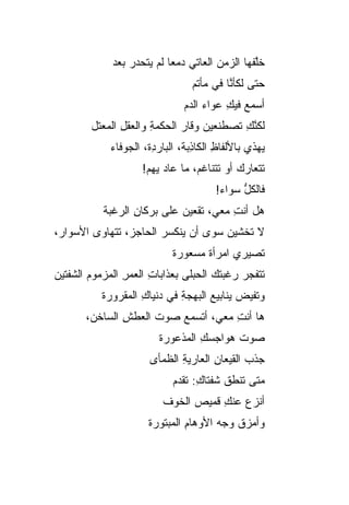 ‫ﺨﻠ ﹶﻬﺎ ﺍﻟﺯﻤﻥ ﺍﻟﻌﺎﺘﻲ ﺩﻤ ‪‬ﺎ ﻟﻡ ‪‬ﺘﺤﺩﺭ ﺒﻌ‪‬ﺩ‬
                ‫‪ ‬ﻌ ﻴ ‪  ‬‬            ‫‪‬‬       ‫ﱠﻔ‬
                                  ‫ﺤﺘﻰ ﻟﻜﺄ ﱠﺎ ﻓﻲ ﻤﺄﺘﻡ‬
                                           ‫ﻨ‬
                                ‫ﺃﺴﻤﻊ ﻓﻴﻙ ‪‬ﻭﺍﺀ ﺍﻟﺩﻡ‬
                                     ‫‪ِ ‬ﻋ ‪‬‬
        ‫ﻟﻜﻨﻙ ﺘﺼﻁﻨﻌﻴﻥ ﻭﻗﺎﺭ ﺍﻟﺤﻜﹾﻤﺔ ﻭﺍﻟﻌﻘل ﺍﻟﻤﻌﺘل‬
               ‫ِ ‪‬ﹾ ِ‬         ‫‪‬‬    ‫‪‬‬       ‫ﱠِ‬
             ‫ﻴﻬﺫﻱ ﺒﺎﻷﻟﻔﺎﻅ ﺍﻟﻜﺎ ِﺒﺔ، ﺍﻟﺒﺎﺭ ِﺓ، ﺍﻟ ‪‬ﻭﻓﺎﺀ‬
                 ‫ﺩ ﺠ‬               ‫ِ ﺫ‬
                     ‫ﺘﺘﻌﺎﺭﻙ ﺃﻭ ﺘﺘﻨﺎﻏ ‪ ،‬ﻤﺎ ﻋﺎﺩ ﻴﻬﻡ!‬
                      ‫‪‬‬           ‫ﻡ‬          ‫‪‬‬
                                         ‫ﻓﺎﻟﻜل ﺴﻭﺍﺀ!‬
                                               ‫ﱡ‬
           ‫ﻫل ﺃﻨﺕ ﻤﻌﻲ، ﺘﻘﹾﻌﻴﻥ ﻋﻠﻰ ‪‬ﺭﻜﺎﻥ ﺍﻟ ‪‬ﻏﺒﺔ‬
              ‫ﺒ ِ ﺭ‬          ‫ﹸ ‪‬‬         ‫ِ‬
‫ﻻ ﺘﺨﺸﻴﻥ ﺴﻭﻯ ﺃﻥ ﻴﻨﻜﺴﺭ ﺍﻟﺤﺎﺠ ‪ ،‬ﺘﺘﻬﺎﻭﻯ ﺍﻷﺴﻭﺍ ‪،‬‬
 ‫ﺭ‬               ‫ﺯ‬
                             ‫ﺘﺼﻴﺭﻱ ﺍﻤﺭﺃﺓ ﻤﺴﻌﻭﺭﺓ‬
                                    ‫ﹰ‬
‫ﺘﺘﻔﺠﺭ ﺭﻏﺒ ﹸﻙ ﺍﻟﺤﺒﻠﻰ ﺒﻌﺫﺍﺒﺎﺕ ﺍﻟﻌﻤﺭ ﺍﻟﻤﺯﻤﻭﻡ ﺍﻟﺸﻔﺘﻴﻥ‬
                ‫ِ ‪ِ‬‬                 ‫ﺘ‬     ‫‪‬‬
           ‫ﻭﺘﻔﻴﺽ ﻴﻨﺎﺒﻴﻊ ﺍﻟﺒﻬﺠﺔ ﻓﻲ ﺩﻨﻴﺎﻙ ﺍﻟﻤﻘﺭﻭﺭﺓ‬
                    ‫ِ‬        ‫ِ‬      ‫‪‬‬      ‫‪‬‬
       ‫ﻫﺎ ﺃﻨﺕ ﻤﻌﻲ، ﺃﺘﺴﻤﻊ ﺼﻭﺕ ﺍﻟﻌﻁﺵ ﺍﻟﺴﺎﺨﻥ،‬
               ‫ِ‬     ‫ﹶ‬              ‫ِ‬
                         ‫ﺼﻭﺕ ﻫﻭﺍﺠﺴﻙ ﺍﻟﻤﺫﻋﻭﺭﺓ‬
                                  ‫ِ‬      ‫ﹶ‬
                       ‫ﺠﺫﺏ ﺍﻟﻘﻴﻌﺎﻥ ﺍﻟﻌﺎﺭﻴﺔ ﺍﻟﻅﻤﺄﻯ‬
                              ‫ِ‬       ‫ِ‬       ‫‪‬‬
                             ‫ﻤﺘﻰ ﺘﻨﻁﻕ ﺸﻔﺘﺎﻙ: ﺘﻘﺩﻡ‬
                             ‫ِ ‪‬‬        ‫ﹸ‬
                          ‫ﺃﻨﺯﻉ ﻋﻨﻙ ﻗﻤﻴﺹ ﺍﻟﺨﻭﻑ‬
                                ‫‪‬‬    ‫‪ِ ‬‬
                       ‫ﻭﺃﻤﺯﻕ ﻭﺠﻪ ﺍﻷﻭﻫﺎﻡ ﺍﻟﻤﺒﺘﻭﺭﺓ‬
                                ‫ِ‬          ‫ﹸ‬
 