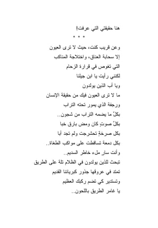 ‫ﻫﻨﺎ ﺤﻘﻴﻘﺘﻲ ﺍﻟﺘﻲ ﻋﺭﻓﺕ!‬
                  ‫***‬
       ‫ﻭﻋﻥ ﻗﺭﻴﺏ ﻜﻨ ﹸ، ﺤﻴﺙ ﻻ ﺘﺭﻯ ﺍﻟﻌﻴﻭﻥ‬
                         ‫ﺕ‬
         ‫ﺇﻻ ﺴﺤﺎﺒﺔ ﺍﻟﻌﻨﺎﻕ، ﻭﺍﺨﺘﻼﺠﺔ ﺍﻟﻤﻨﺎﻜﺏ‬
               ‫ﺍﻟﺘﻲ ﺘﻐﻭﺹ ﻓﻲ ﻗﺭﺍﺭﺓ ﺍﻟﺯﺤﺎﻡ‬
                    ‫ﻟﻜﻨﻨﻲ ﺭﺃﻴﺕ ﻴﺎ ﺍﺒﻥ ﺠﻴﻠﻨﺎ‬
                       ‫ﻭﻴﺎ ﺃﺏ ﺍﻟﺫﻴﻥ ﻴﻭﻟﺩﻭﻥ‬
     ‫ﻤﺎ ﻻ ﺘﺭﻯ ﺍﻟﻌﻴﻭﻥ ﻓﻴﻙ ﻤﻥ ﺤﻘﻴﻘﺔ ﺍﻹﻨﺴﺎﻥ‬
              ‫ﻭﺭﺠﻔﺔ ﺍﻟﺫﻱ ﻴﻤﻭﺭ ﺘﺤﺘﻪ ﺍﻟﺘﺭﺍﺏ‬
           ‫ﺒﻜل ﻤﺎ ﻴﻀ ‪‬ﻪ ﺍﻟﺘﺭﺍﺏ ﻤﻥ ﺸﺠﻭﻥ..‬
                             ‫ﻤ‬       ‫ﱢ‬
            ‫ﺒﻜل ﺼﻭﺕ ﻜﺎﻥ ﻭﻤﺽ ﺒﺎﺭﻕ ﺨﺒﺎ‬
                     ‫‪‬‬       ‫ٍ‬   ‫ﱢ‬
           ‫ﺒﻜل ﺼﺭﺨﺔ ﺘﺤﺸﺭﺠﺕ ﻭﻟﻡ ﺘﺠﺩ ﺃ ‪‬ﺎ‬
            ‫ﺒ‬                  ‫ٍ‬
     ‫ﺒﻜل ﺩﻤﻌﺔ ﺘﺴﺎﻗﻁﺕ ﻋﻠﻰ ﻤﻭﺍﻜﺏ ﺍﻟﻁﻐﺎﺓ..‬
              ‫ﻭﺃﻨﺕ ﺴﺎﺭ ﻤلﺀ ﺨﺎﻁﺭ ﺍﻟﺴﺩﻴﻡ..‬
                                ‫ٍ‬
‫ﺘﺒﺤﺙ ﻟﻠﺫﻴﻥ ﻴﻭﻟﺩﻭﻥ ﻓﻲ ﺍﻟﻅﻼﻡ ﺘﻠﺔ ﻋﻠﻰ ﺍﻟﻁﺭﻴﻕ‬
           ‫ﹰ‬
        ‫ﺘﻤﺘﺩ ﻓﻲ ﻋﺭﻭﻗﻬﺎ ﺠﺫﻭﺭ ﻜﺒﺭﻴﺎﺌﻨﺎ ﺍﻟﻘﺩﻴﻡ‬
             ‫ﻭﺘﺴﺘﺩﻴﺭ ﻜﻲ ﺘﻀﻡ ﺭﻜﺒﻙ ﺍﻟﻌﻅﻴﻡ‬
                         ‫‪‬‬
                 ‫ﻴﺎ ﻏﺎﻤﺭ ﺍﻟﻁﺭﻴﻕ ﺒﺎﻟﻠﺤﻭﻥ..‬
 