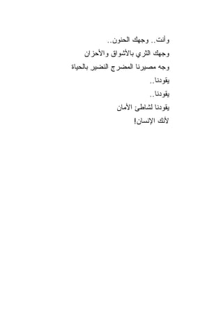 ‫ﻭﺃﻨﺕ.. ﻭﺠﻬﻙ ﺍﻟﺤﻨﻭﻥ..‬
    ‫ﻭﺠﻬﻙ ﺍﻟﺜﺭﻱ ﺒﺎﻷﺸﻭﺍﻕ ﻭﺍﻷﺤﺯﺍﻥ‬
                    ‫‪‬‬     ‫‪‬‬
‫ﻭﺠﻪ ﻤﺼﻴﺭﻨﺎ ﺍﻟﻤﻀﺭﺝ ﺍﻟﻨﻀﻴﺭ ﺒﺎﻟﺤﻴﺎﺓ‬
        ‫ِ‬      ‫ِ‬
                         ‫ﻴﻘﻭﺩﻨﺎ..‬
                         ‫ﻴﻘﻭﺩﻨﺎ..‬
              ‫ﻴﻘﻭﺩﻨﺎ ﻟﺸﺎﻁﺊ ﺍﻷﻤﺎﻥ‬
                    ‫ﻷﻨﻙ ﺍﻹﻨﺴﺎﻥ!‬
 